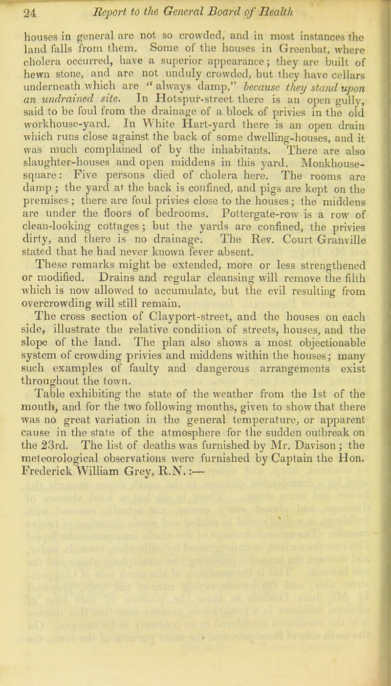 houses in general are not so crowded, and in most instances (lie land falls from them. Some of the houses in Greenbat, where cholera occurred, have a superior appearance; they are built of hewn stone, and are not unduly crowded, but they have cellars underneath which are  always damp, because they stand upon an undrained site. In Hotspur-street there is an open gully, said to be foul from the drainage of a block of privies in the old workhouse-yard. In White Hart-yard there is an open drain which runs close against the back of some dwelling-houses, and it was much complained of by the inhabitants. There are also slaughter-houses and open middens in this yard. Monkhouse- square: Five persons died of cholera here. The rooms are damp ; the yard at the back is confined, and pigs are kept on the premises ; there are foul privies close to the houses; the middens are under the floors of bedrooms. Pottergate-row is a row of clean-looking cottages; but the yards are confined, the privies dirty, and there is no drainage. The Rev. Court Granville stated that he had never known fever absent. These remarks might be extended, more or less strengthened or modified. Drains and regular cleansing will remove the filth which is now allowed to accumulate, but the evil resulting from overcrowding will still remain. The cross section of Clayport-street, and the houses on each side, illustrate the relative condition of streets, houses, and the slope of the land. The plan also shows a most objectionable system of crowding privies and middens within the houses; many such examples of faulty and dangerous arrangements exist throughout the town. Table exhibiting the state of the weather from the 1st of the month, and for the two following months, given to show that there was no great variation in the general temperature, or apparent cause in the state of the atmosphere for the sudden outbreak on the 23rd. The list of deaths was furnished by Mr. Davison; the meteorological observations were furnished by Captain the Hon. Frederick William Grey, R.N.:—