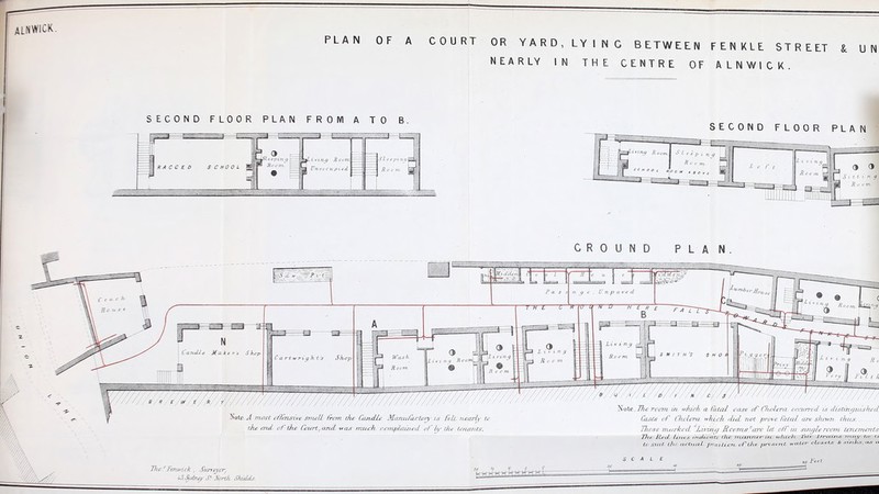 PLAN OF A COURT OR YARD, LYING BETWEEN FENKLE STREET & UN NEARLY IN THE CENTRE OF ALNWICK. SECOND FLOOR PLAN FROM A TO B. 3 I R A C C E D SCHOOL Uticccu pi cd SI c c pi it17 p S,o c 7ti- i SECOND FLOOR PLAN GROUND PLAN JTote A most offensive sniell (rem dee Candle Mnmi/aclory is felt, nearly to the end, of the Court, and, was much ccrnplauied of l/y the ten/mis. Note_77/<;' room in w/delt a fated ease of fluifera recurred is distinguished Cases of Chedrret nkich did, not prove fatal are shetm thus: Tltese nuirked Livinej Rcorns are let off m single roatn tenements 17ic- Red tines enxHcate the, rrtartner ire which. X-tie. Jjrcttru.- rnay be u to Slut the. actual, position, of the. present water closets & sinks, as a SCALE Fert lTw.'JFenuiek , Suiteyar/