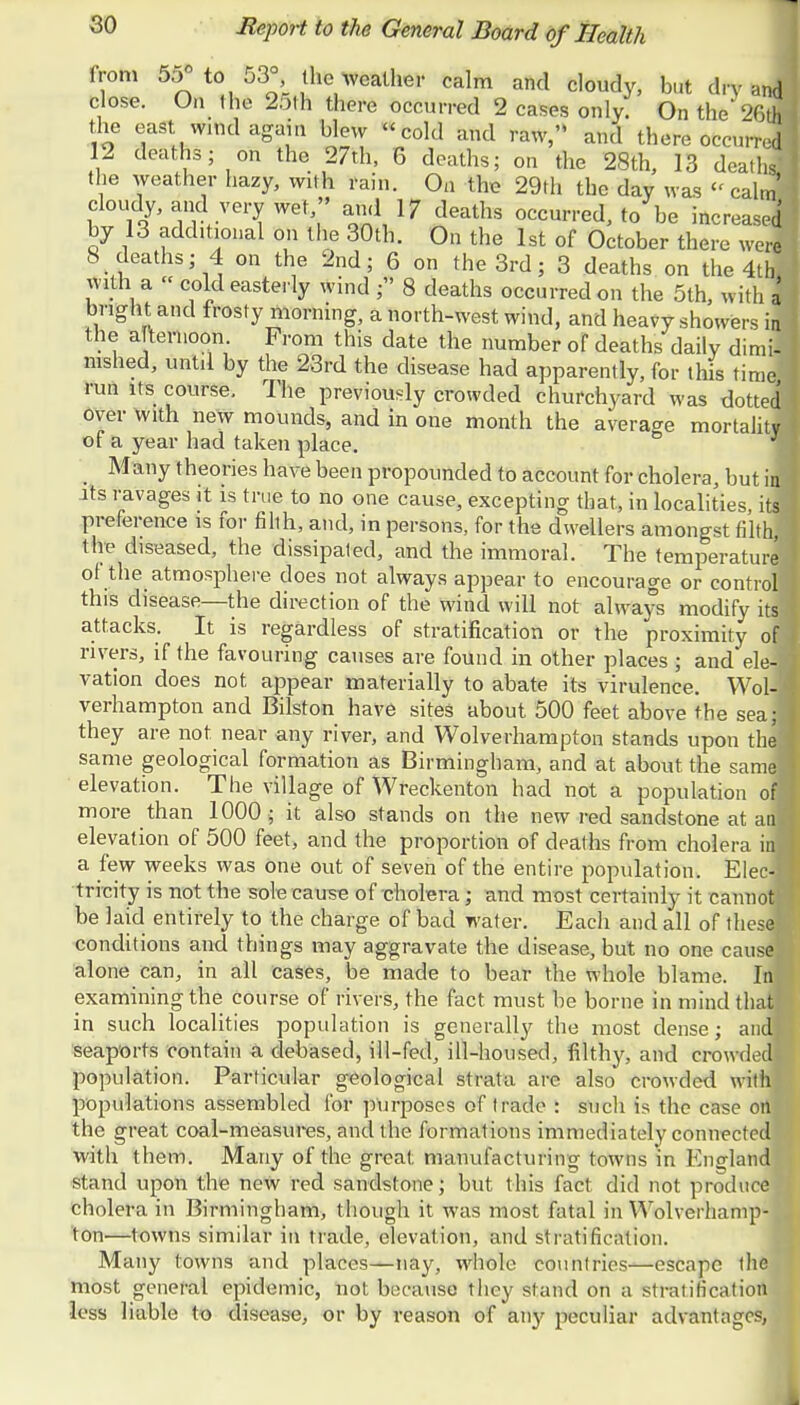 from 55° to 53° the weather calm and cloudy, but dry J close. On ihe 25th there occurred 2 cases only. On the'26ft the east wind again blow cold and raw, and there occurrel 12 deaths; on the 27th, 6 deaths; on the 28th, 13 deaths.' the weather hazy, with rain. On the 29th the day was « calml cloudy, and very wet ami If deaths occurred, to be increase! by 13 additional on the 30th. On the 1st of October there were 8 deaths; 4 on the 2nd; 6 on the 3rd; 3 deaths on the 4th. with a  cold easterly wind ; 8 deaths occurred on the 5th, with a bright and frosty morning, a north-west wind, and heavy showers in the a tenioon. From this date the number of deaths daily dimii mshed, until by the 23rd the disease had apparently, for this time run its course. The previously crowded churchyard was dotted over with new mounds, and in one month the average mortality of a year had taken place. Many theories have been propounded to account for cholera, but i j its ravages it is true to no one cause, excepting that, in localities, its preference is for filth, and, in persons, for the dwellers amongst filth/ the diseased, the dissipated, and the immoral. The temperature of the atmosphere does not always appear to encourage or control! this disease—the direction of the wind will not always modify its! attacks. It is regardless of stratification or the proximity ofl rivers, if the favouring causes are found in other places ; and ele-j vation does not appear materially to abate its virulence. Wol-J verhampton and Bilston have sites about 500 feet above the sea;j they are not. near any river, and Wolverhampton stands upon thei same geological formation as Birmingham, and at about the samel elevation. The village of Wreckenton had not a population ofl more than 1000 ; it also stands on the new red sandstone at an elevation of 500 feet, and the proportion of deaths from cholera in a few weeks was one out of seven of the entire population. Elec-1 tricity is not the sole cause of cholera; and most certainly it cannot be laid entirely to the charge of bad water. Each and all of these! conditions and things may aggravate the disease, but no one caused alone can, in all cases, be made to bear the whole blame. In! examining the course of rivers, the fact must be borne in mind that in such localities population is generally the most dense; and! seaports contain a debased, ill-fed, ill-housed, filthy, and crowded population. Particular geological strata are also crowded with populations assembled for purposes of trade : such is the case on the great coal-measures, and the formations immediately connected?, with them. Many of the great manufacturing towns in England stand upon the new red sandstone; but this fact did not produce cholera in Birmingham, though it was most fatal in Wolverhamp- ton—towns similar in trade, elevation, and stratification. Many towns and places—nay, whole countries—escape the most general epidemic, not. because they stand on a stratification •less liable to disease, or by reason of any peculiar advantages,