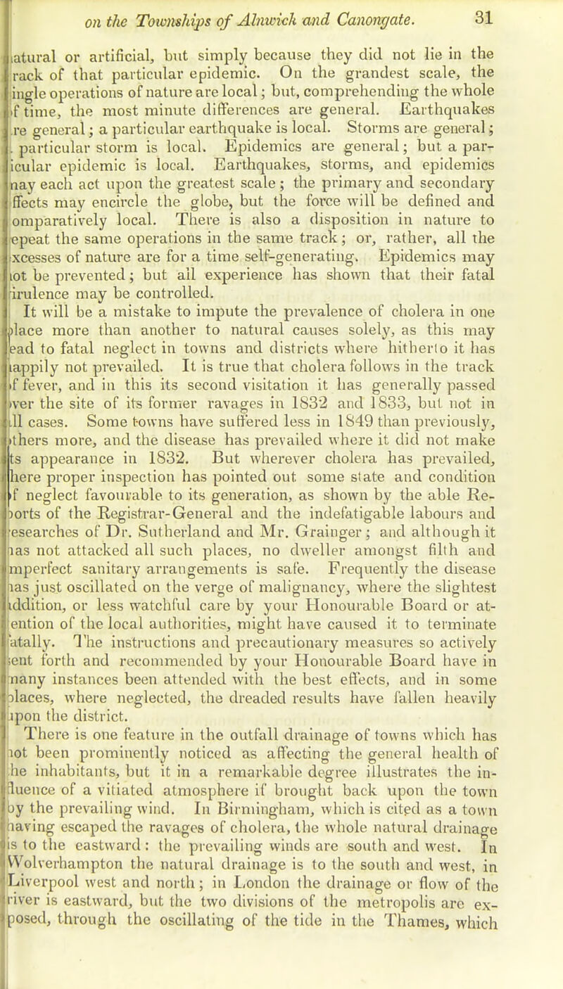 latural or artificial, but simply because they did not lie in the rack of that particular epidemic. On the grandest scale, the ingle operations of nature are local; but, comprehending the whole >f time, the most minute differences are general. Earthquakes .re general; a particular earthquake is local. Storms are general; . particular storm is local. Epidemics are general; but a parr icular epidemic is local. Earthquakes, storms, and epidemics taay each act upon the greatest scale ; the primary and secondary Sects may encircle the globe, but the force will be defined and omparatively local. There is also a disposition in nature to jepeat the same operations in the same track; or, rather, all the xcesses of nature are for a time self-generating. Epidemics may lot be prevented; but all experience has shown that their fatal irulence may be controlled. It will be a mistake to impute the prevalence of cholera in one Llace more than another to natural causes solely, as this may ead to fatal neglect in towns and districts where hitherto it has lappily not prevailed. It is true that cholera follows in the track if fever, and in this its second visitation it has generally passed >ver the site of its former ravages in 1832 and 1833, but not in ill cases. Some towns have suffered less in 1849 than previously, Ithers more, and the disease has prevailed where it did not make p appearance in 1832. But wherever cholera has prevailed, [here proper inspection has pointed out. some state and condition If neglect favourable to its generation, as shown by the able Re- ports of the Registrar-General and the indefatigable labours and researches of Dr. Sutherland and Mr. Grainger; and although it las not attacked all such places, no dweller amongst filth and mperfect sanitary arrangements is safe. Frequently the disease fias just oscillated on the verge of malignancy, where the slightest iddition, or less watchful care by your Honourable Board or at- ention of the local authorities, might have caused it to terminate fatally. The instructions and precautionary measures so actively sent forth and recommended by your Honourable Board have in many instances been attended with the best effects, and in some places, where neglected, the dreaded results have fallen heavily jpon the district. There is one feature in the outfall drainage of towns which has lot been prominently noticed as affecting the general health of ;he inhabitants, but it in a remarkable degree illustrates the in- fluence of a vitiated atmosphere if brought back upon the town by the prevailing wind. In Birmingham, which is cited as a town having escaped the ravages of cholera, the whole natural drainage is to the eastward: the prevailing winds are south and west. In Wolverhampton the natural drainage is to the south and west, in 'Liverpool west and north; in London the drainage or flow of the river is eastward, but the two divisions of the metropolis are ex- posed, through the oscillating of the tide in the Thames, which