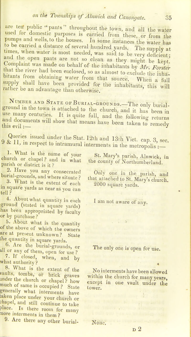 are ten public pants throughout the town, and all the water used for domestic purposes is carried from these, or from the pumps and wells, to the houses. In some instances the water has to be carried a distance of several hundred yards. The suddIv at times when water is most needed, was said to be very deficient- and the open pants are not so clean as they micdit be kent' Complaint was made on behalf of the inhabitants bf Mr- Forste'r that the river had been enclosed, so as almost to exclude the in ha- bitants from obtaining water from that source. When a full supply shall have been provided for the inhabitants, this wd rather be an advantage than otherwise. Number and State of Burial-grounds.—The only burial- ground in the town is attached to the church, and it has been in use many centuries. It is quite full, and the following returns and documents will show that means have been taken to° remedy Queries issued under the Stat 9 & 11, in respect to intramural 1. What is the name of your church or chapel? and in what parish or district is it ? 2. Have you any consecrated burial-grounds, and where situate ? 3. What is the extent of each in square yards as near as you can tell ? 4. About what quantity in each ground (stated in square yards) has been appropriated by faculty or by purchase ? 5. About what is the quantity of the above of which the owners are at present unknown ? State the quantity in square yards. 6. Are the burial-grounds, or all or any of them, open Ibr use ? 7. If closed, when, and by what authority ? 8. What is the extent of the vaults, tombs, or brick graves ander the church or chapel ? how much of same is occupied ? State generally what interments have taken place under your church or 2hapel, and still continue to take Place. Is there room for many Bore interments in them ? 9. Are there any other burial- • 12th and 13th Vict. cap. 3, sec. interments in the metropolis :— St. Mary's parish, Alnwick, in the county of Northumberland. Only one in the parish, and that attached to St. Mary's church. 2000 square yards. I am not aware of any. The only one is open for use. No interments have been allowed within the church for many years, except in one vault under the tower. None d 2