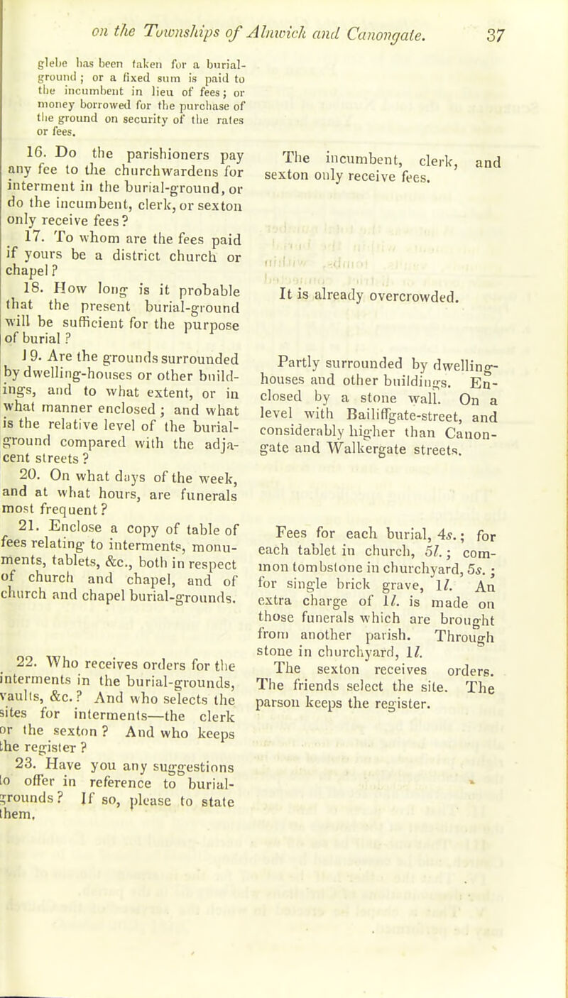 glebe lias been taken for a burial- ground ; or a fixed sura is paid to the incumbent in lieu of fees; or money borrowed for the purchase of the ground on security of the rates or fees. 16. Do the parishioners pay any fee to the churchwardens for interment in the burial-ground, or do the incumbent, clerk, or sexton only receive fees? 17. To whom are the fees paid if yours be a district church or chapel ? 18. How long is it probable that the present burial-ground will be sufficient for the purpose of burial ? J 9. Are the grounds surrounded by dwelling-houses or other build- ings, and to what extent, or in what manner enclosed ; and what is the relative level of the burial- ground compared with the adja- cent streets ? 20. On what days of the week, and at what hours, are funerals most frequent ? 21. Enclose a copy of table of fees relating to interments, monu- ments, tablets, &c, both in respect of church and chapel, and of church and chapel burial-grounds. 22. Who receives orders for the interments in the burial-grounds, Faults, &c. ? And who selects the sites for interments—the clerk or the sexton? And who keeps the register ? 23. Have you any suggestions lo offer in reference to burial- grounds ? If so, please to state them. The incumbent, clerk, and sexton only receive fees. It is already overcrowded. Partly surrounded by dwelling- houses and other buildings. En- closed by a stone wall. On a level with Bailingate-street, and considerably higher than Canon- gate and Walkergate streets. Fees for each burial, 4*.; for each tablet in church, 57.; com- mon tombstone in churchyard, 5s.; for single brick grave, 1/. An extra charge of 11. is made on those funerals which are brought from another parish. Through stone in churchyard, 1/. The sexton receives orders. The friends select the site. The parson keeps the register.