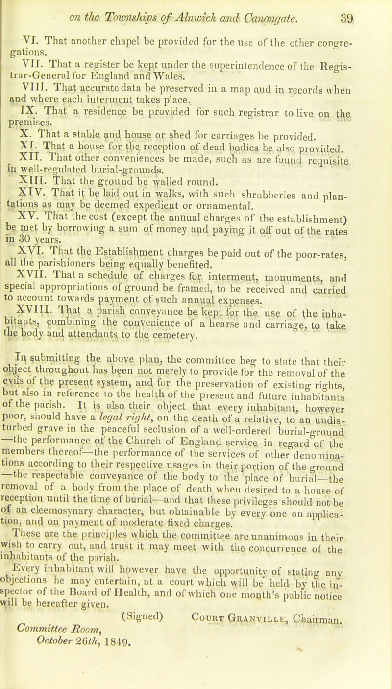 VI. That another chapel be provided for the use of the other congre- gations. VII. That a register be kept under the superintendence of the Regis- trar-General for England and Wales. VIII. That accurate data be preserved in a map aud in records when and where each interment takes place. IX. Tbat a resid ence be provided for such registrar to live on the premises. X. That a stable and house or shed for carriages be provided. XI. That a house for the reception of dead bodies be also provided. XII. That other conveniences be made, such as are found requisite in well-regulated burial-grounds. XIII. That the ground be walled round. XIV. That it be laid out in walks, with such shrubberies and plan- tations as may be deemed expedient or ornamental. XV. That the cost (except the annual charges of the establishment) be met by borrowing a sum of money and paying it off out of the rates in 30 years. XVI. That the Establishment charges be paid out of the poor-rates, all the parishioners being equally benefited. XVII. That a schedule of charges for interment, monuments, and special appropriations of ground be framed, to be received and carried to account towards payment of such annual expenses. XVIII. That a parish conveyance be kept for the use of (he inha- bitants, combining the convenience of a hearse and carriage, to take the body and attendants to the cemetery. In, submitting the above plan, the committee beg to state that their object throughout has been not merely to provide for the removal of the evils of the present system, and for the preservation of existing rights, but also in reference to the health of the present and future inhabitants of the parish. It is also their object that every inhabitant, however poor, should have a legal right, on the death of a relative, to an undis- turbed grave in the peaceful seclusion of a well-ordered burial-ground —the performance of the Church of England service in regard°of the members thereof—the performance of the services of other^denomina- tions according to their respective usages in their portion of the ground —the respectable conveyance of the body to the place of burial—the removal of a body from the place of death when desired to a house of reception until the time of burial—and that these privileges should not be of ;m eleemosynary character, but obtainable by every one on applica- tion, and on payment of moderate fixed charges. These are the principles which the committee are unanimous in their wish to carry out, and trust it may meet with the concur.euce of the inhabitants of the parish. Every inhabitant will however have the opportunity of stating any objections he may entertain, at a court which will be held by the in- spector of the Board of Health, and of which one moQth's public notice will be hereafter given. (Signed) Court Granville, Chairman. Committee Room, October 26th, 1849.