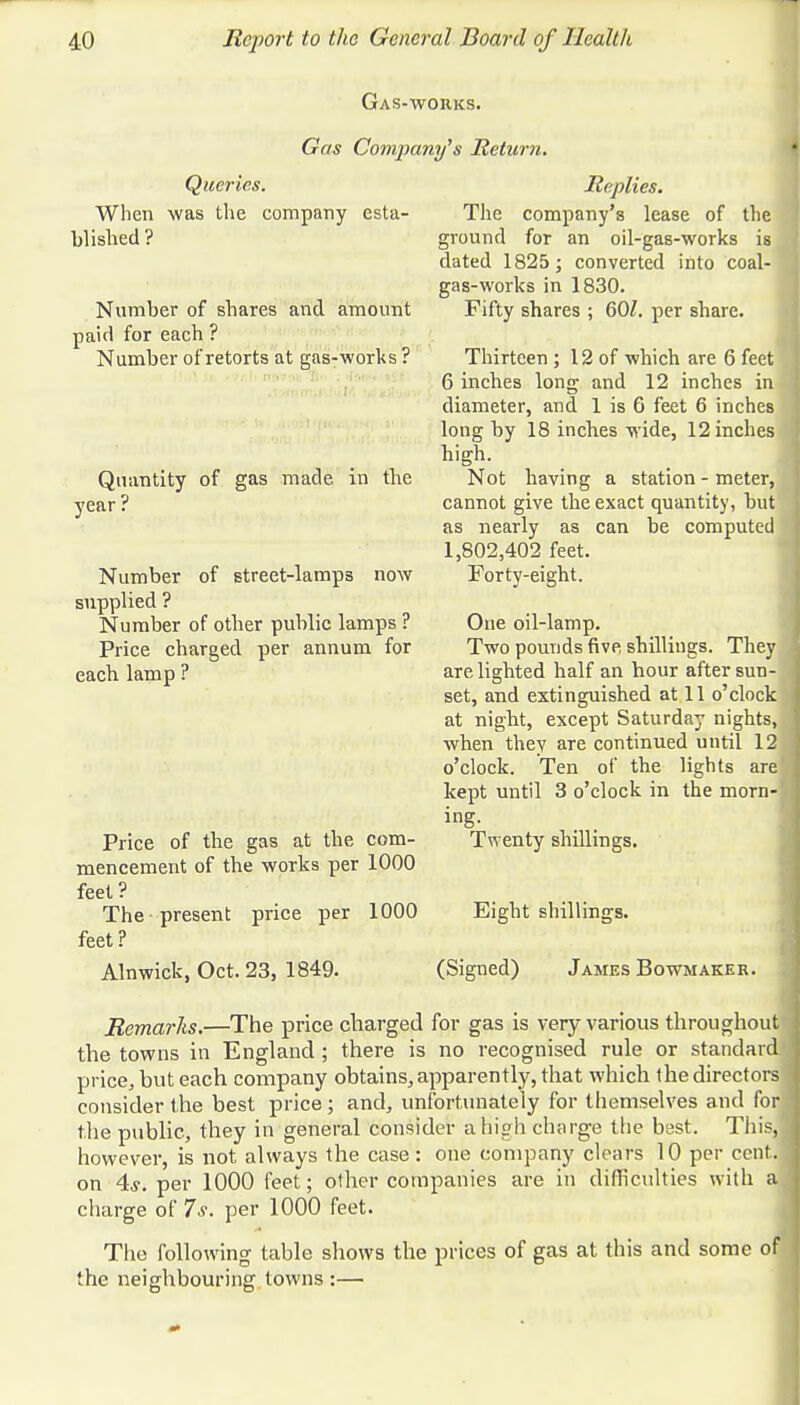 Gas-wohks. Gas Company's Return. Queries. When was the company esta- blished? Number of shares and amount paid for each ? Number of retorts at gas-works ? Quantity of gas made in the year ? Number of street-lamps now supplied ? Number of other public lamps ? Price charged per annum for eacb lamp ? Price of the gas at the com- mencement of the works per 1000 feet? The present price per 1000 feet? Alnwick, Oct. 23, 1849. The ground Replies. company's lease of the for an oil-gas-works is dated 1825; converted into coal- gas-works in 1830. Fifty shares ; 60/. per share. Thirteen; 12 of which are 6 feet 6 inches long and 12 inches in diameter, and 1 is 6 feet 6 inches long by 18 inches wide, 12 inches high. Not having a station - meter, cannot give the exact quantity, but as nearly as can be computed 1,802,402 feet. Forty-eight. One oil-lamp. Two pounds five shillings. They are lighted half an hour after sun- set, and extinguished at 11 o'clock at night, except Saturday nights, when they are continued until 12 o'clock. Ten of the lights are kept until 3 o'clock in the morn- ing. Twenty shillings. Eight shillings. (Signed) James Bowmaker. Remarks.—The price charged for gas is very various throughout the towns in England ; there is no recognised rule or standard price, but each company obtains, apparently, that which the directors consider the best price ; and, unfortunately for themselves and for the public, they in general consider a high charge the best. This, however, is not always the case: one company clears 10 per cent, on 4s. per 1000 feet; other companies are in difficulties with a,j charge of 7s. per 1000 feet. The following table shows the prices of gas at this and some of the neighbouring towns :—