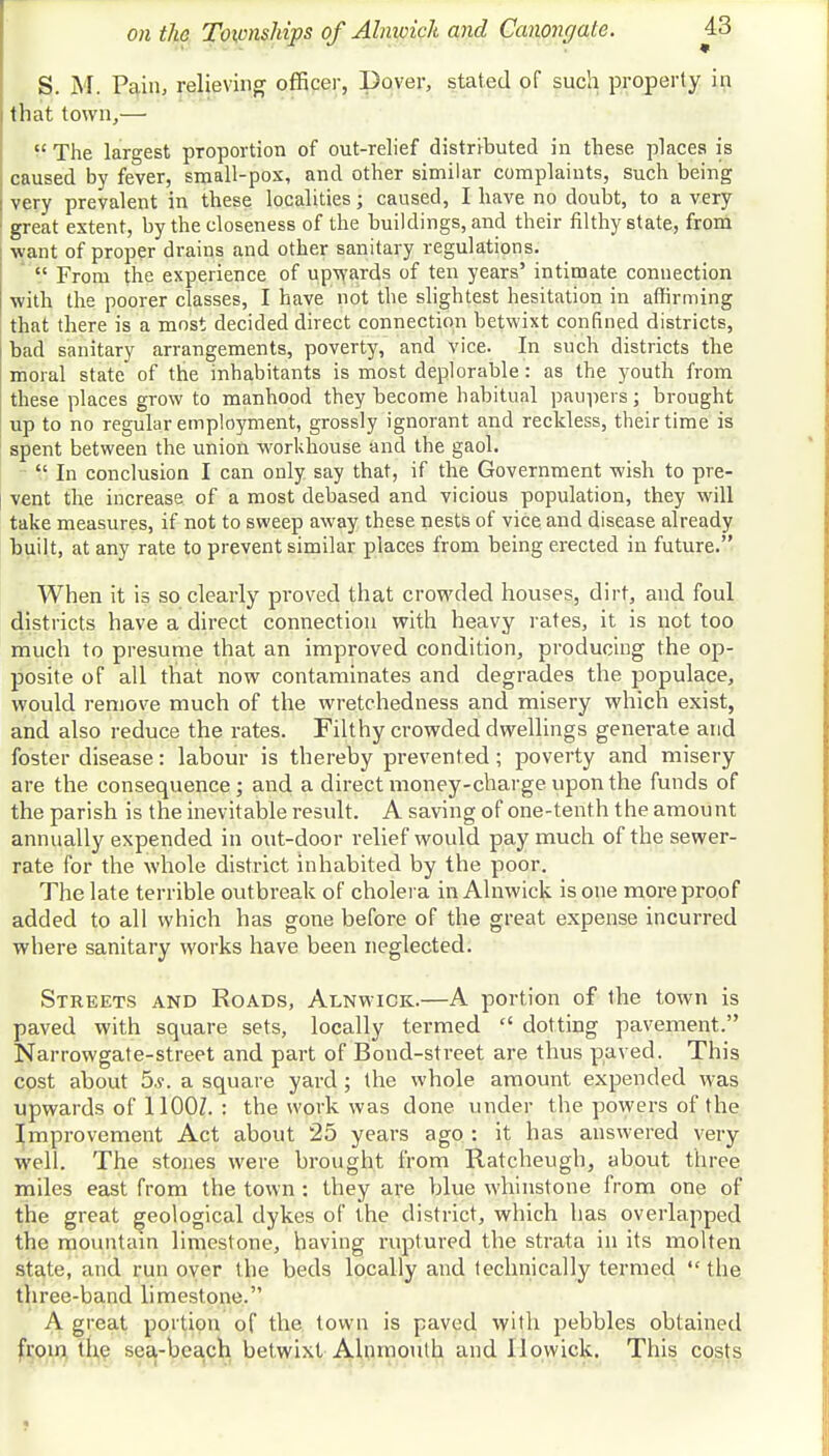 S. M. Pain, relieving officer, Dover, stated of such property in that town,—  The largest proportion of out-relief distributed in these places is caused by fever, small-pox, and other similar complaints, such being very prevalent in these localities; caused, I have no doubt, to a very great extent, by the closeness of the buildings, and their filthy state, from want of proper drains and other sanitary regulations.  From the experience of upwards of ten years' intimate connection with the poorer classes, I have not the slightest hesitation in affirming that there is a most decided direct connection betwixt confined districts, bad sanitary arrangements, poverty, and vice. In such districts the moral state of the inhabitants is most deplorable: as the youth from these places grow to manhood they become habitual paupers j brought up to no regular employment, grossly ignorant and reckless, their time is spent between the union workhouse and the gaol.  In conclusion I can only say that, if the Government wish to pre- vent the increase of a most debased and vicious population, they will take measures, if not to sweep away these nests of vice and disease already built, at any rate to prevent similar places from being erected in future. When it is so clearly proved that crowded houses, dirt, and foul districts have a direct connection with heavy rates, it is not too much to presume that an improved condition, producing the op- posite of all that now contaminates and degrades the populace, would remove much of the wretchedness and misery which exist, and also reduce the rates. Filthy crowded dwellings generate and foster disease: labour is thereby prevented ; poverty and misery are the consequence; and a direct money-charge upon the funds of the parish is the inevitable result. A saving of one-tenth the amount annually expended in out-door relief would pay much of the sewer- rate for the whole district inhabited by the poor. The late terrible outbreak of cholera in Alnwick is one more proof added to all which has gone before of the great expense incurred where sanitary works have been neglected. Streets and Roads, Alnwick.—A portion of the town is paved with square sets, locally termed  dotting pavement. Narrowgate-street and part of Bond-street are thus paved. This cost about 5.?. a square yard; the whole amount expended was upwards of 11007. : the work was done under the powers of the Improvement Act about 25 years ago : it has answered very well. The stones were brought from Ratcheugh, about three miles east from the town: they are blue whinstone from one of the great geological dykes of the district, which has overlapped the mountain limestone, having ruptured the strata in its molten state, and run over the beds locally and technically termed  the three-band limestone. A great portion of the town is paved with pebbles obtained from the sea-beach betwixt Alnmouth and llowick. This costs