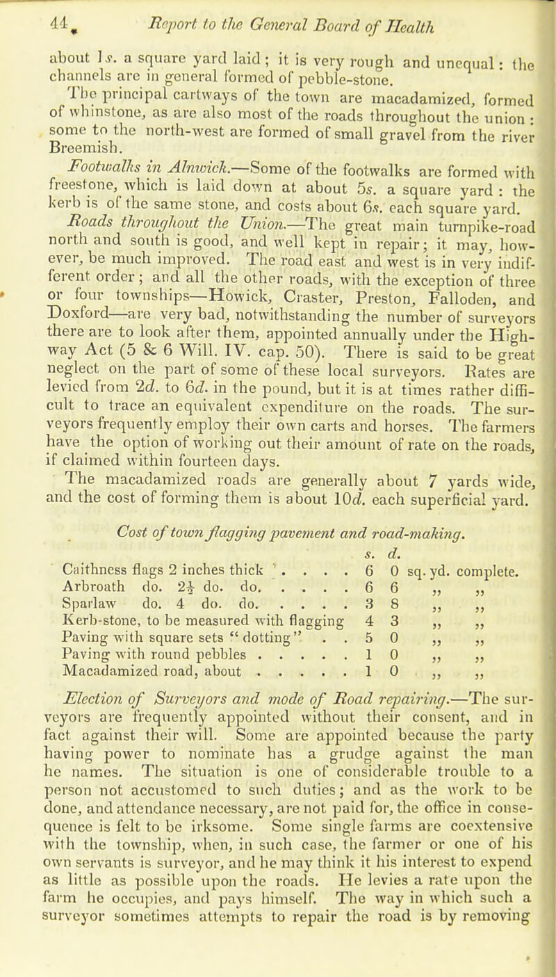 about 1 s. a square yard laid ; it is very rough and unequal: the channels are in general formed of pebble-stone. The principal cartways of the town are macadamized, formed of wbmstone, as are also most of the roads throughout the union • some to the north-west are formed of small gravel from the river Breemish. Footwalhs in Alnwick.—Some of the footwalks are formed with freestone, which is laid down at about 5s. a square yard : the kerb is of the same stone, and costs about 6.v. each square yard. Roads throughout the Union.—The great main turnpike-road north and south is good, and well kept in repair; it may, how- ever, be much improved. The road east and west is in very indif- ferent order; and all the other roads, with the exception of three or four townships—Howick, Craster, Preston, Falloden, and Doxford—are very bad, notwithstanding the number of surveyors there are to look after them, appointed annually under the High- way Act (5 & 6 Will. IV. cap. 50). There is said to be great neglect on the part of some of these local surveyors. Rates are levied from 2d. to 6c?. in the pound, but it is at times rather diffi- cult to trace an equivalent expenditure on the roads. The sur- veyors frequently employ their own carts and horses. The farmers have the option of working out their amount of rate on the roads, if claimed within fourteen days. The macadamized roads are generally about 7 yards wide, and the cost of forming them is about \0d. each superficial yard. Cost of toion flagging pavement and road-making. s. d. Caithness flags 2 inches thick '. . . . 6 0 sq. yd. complete. Arbroath do. 2£ do. do. .... 6 6 ,, Spailaw do. 4 do. do 3 8 „ ,, Kerb-stone, to be measured with flagging 4 3 „ „ Paving with square sets  dotting ..50 „ Paving with round pebbles 10 ,, Macadamized road, about 10 ,, „ Election of Surveyors and mode of Road repairing.—The sur- veyors are frequently appointed without their consent, and in fact against their will. Some are appointed because the party having power to nominate has a grudge against the man he names. The situation is one of considerable trouble to a person not accustomed to such duties; and as the work to be done, and attendance necessary, are not paid for, the office in conse- quence is felt to be irksome. Some single farms are coextensive with the township, when, in such case, the farmer or one of his own servants is surveyor, and he may think it his interest to expend as little as possible upon the roads. He levies a rate upon the farm he occupies, and pays himself. The way in which such a surveyor sometimes attempts to repair the road is by removing