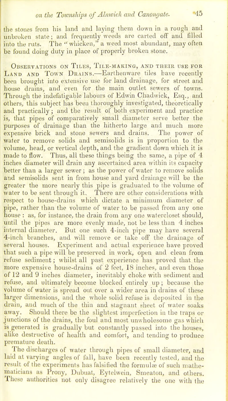 the stones from his land and laying them down in a rough and unbroken state; and frequently weeds are carted off and filled into the ruts. The whicken, a weed most abundant, may often be found doing duty in place of properly broken stone. Observations on Tiles, Tile-making, and their use for Land and Town Drains.—Earthenware tiles have recently been brought into extensive use for land drainage, for street and house drains, and even for the main outlet sewers of towns. Through the indefatigable labours of Edwin Chadwick, Esq., and others, this subject has been thoroughly investigated, theoretically and practically; and the result of both experiment and practice is, that pipes of comparatively small diameter serve better the purposes of drainage than the hitherto large and much more expensive brick and stone sewers and drains. The power of water to remove solids and semisolids is in proportion to the volume, head, or vertical depth, and the gradient down which it is made to flow. Thus, all these things being the same, a pipe of 4 inches diameter will drain any ascertained area within its capacity better than a larger sewer; as the power of water to remove solids and semisolids sent in from house and yard drainage will be the greater the more nearly this pipe is graduated to the volume of water to be sent through it. There are other considerations with respect to house-drains which dictate a minimum diameter of pipe, rather than the volume of water to be passed from any one house : as, for instance, the drain from any one watercloset should, until the pipes are more evenly made, not be less than 4 inches internal diameter. But one such 4-inch pipe may have several 4-inch branches, and will remove or take off the drainage of several houses. Experiment and actual experience have proved that such a pipe will be preserved in work, open and clean from refuse sediment; whilst all past experience has proved that the more expensive house-drains of 2 feet, 18 inches, and even those of 12 and 9 inches diameter, inevitably choke with sediment and refuse, and ultimately become blocked entirely up; because the volume of water is spread out over a wider area in drains of these larger dimensions, and the whole solid refuse is deposited in the drain, and much of the thin and stagnant sheet of water soaks away. Should there be the slightest imperfection in the traps or junctions of the drains, the foul and most unwholesome gas which is generated is gradually but constantly passed into the houses, alike destructive of health and comfort, and tending to produce premature death. The discharges of water through pipes of small diameter, and laid at varying angles of fall, have been recently tested, and the result of the experiments has falsified the formulae of such mathe- maticians as Prony, Dubuat, Eytelwein, Smeaton, and others. These authorities not. only disagree relatively the one with the