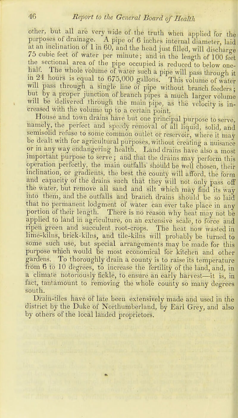 other, but all are very wide of the truth when applied for the purposes of drainage. A pipe of 6 inches internal diameter, laid at an inclination of 1 in 60, and the head just filled, will discharge 75 cubic feet of water per minute; and in the length of 100 feet the sectional area of the pipe occupied is reduced to below one- half 1 he whole volume of water such a pipe will pass through it in 24 hours is equal to 675,000 gallons. This volume of water will pass through a single line of pipe without branch feeders; but by a proper junction of branch pipes a much larger volume will be delivered through the main pipe, as the velocity is in- creased with the volume up to a certain point. House and town drains have but one principal purpose to serve, namely, the perfect and speedy removal of all liquid, solid, and semisolid refuse to some common outlet or reservoir, where it may be dealt with for agricultural purposes, without creating a nuisance or in any way endangering health. Land drains have also a most important purpose to serve; and that the drains may perform this operation perfectly, the main outfalls should be well chosen, their inclination, or gradients, the best the county will afford, the form and capacity of the drains such that they will not only pass off the water, but remove all sand and silt which may find its way into them, and the outfalls and branch drains should be so laid that no permanent lodgment of water can ever take place in any portion of their length. There is no reason why heat may not be applied to land in agriculture, on an extensive scale, to force and ripen green and succulent root-crops. The heat now wasted in lime-kilns, brick-kilns, and tile-kilns will probably be turned to some such use, but special arrangements may be made for this purpose which would be most economical for kitchen and other gardens. To thoroughly drain a county is to raise its temperature from 6 to 10 degrees, to increase the fertility of the land, and, in a climale notoriously fickle, to ensure an early harvest—it is, in fact, tantamount to removing the whole county so many degrees south. Drain-tiles have of late been extensively made and used in the district by the Duke of Northumberland, by Earl Grey, and also by others of the local landed proprietors.