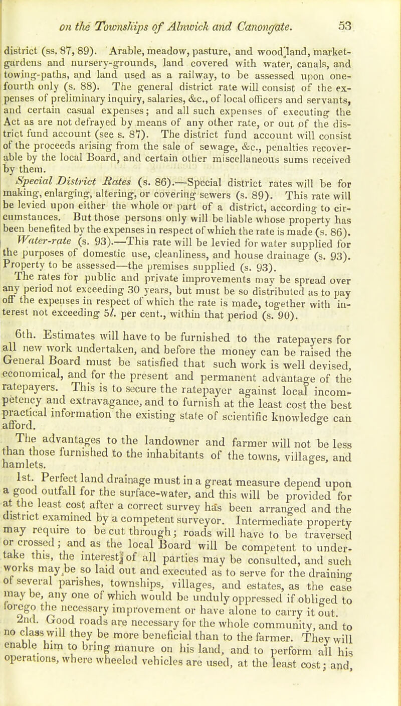 ■ district (ss. 87, 89). Arable, meadow, pasture, and woodland, market- gardens and nursery-grounds, land covered with water, canals, and towing-paths, and land used as a railway, to be assessed upon one- fourth only (s. 88). The general district rate will consist of the ex- penses of preliminary inquiry, salaries, &c, of local officers and servants, and certain casual expenses; and all such expenses of executing the Act as are not defrayed by means of any other rate, or out of the dis- trict fund account (see s. 87). The district fund account will consist of the proceeds arising from the sale of sewage, &c, penalties recover- able by the local Board, and certain other miscellaneous sums received by them. Special District Bates (s. 86).—Special district rates will be for making, enlarging, altering, or covering sewers (s. 89). This rate will be levied upon either the whole or part of a district, according to cir- cumstances. But those persons only will be liable whose property has been benefited by the expenses in respect of which the rate is made (s. 86). Water-rate (s. 93).—This rate will be levied for water supplied for the purposes of domestic use, cleanliness, and house drainage (s. 93). Property to be assessed—the premises supplied (s. 93). The rates for public and private improvements may be spread over any period not exceeding 30 years, but must be so distributed as to pay off the expenses in respect of which the rate is made, together with in- terest not exceeding 51. per cent., within that period (s. 90). 6th. Estimates will have to be furnished to the ratepayers for all new work undertaken, and before the money can be raised the General Board must be satisfied that such work is well devised, economical, and for the present and permanent advantage of the ratepayers. This is to secure the ratepayer against local incom- petency and extravagance, and to furnish at the least cost the best practical information the existing state of scientific knowledge can afford. & The advantages to the landowner and farmer will not be less than those furnished to the inhabitants of the towns, villages, and hamlets. ° 1st. Perfect land drainage must in a great measure depend upon a good outfall for the surface-water, and this will be provided for at the least cost after a correct survey has been arranged and the district examined by a competent surveyor. Intermediate property may require to be cut through; roads will have to be traversed or crossed; and as the local Board will be competent to under- take this, the interest] of all parties may be consulted, and such works may be so laid out and executed as to serve for the draining of several parishes, townships, villages, and estates, as the case may be, any one of which would be unduly oppressed if obliged to lorego the necessary improvement or have alone to carry it out. 2nd. Good roads are necessary for the whole community, and to no class will they be more beneficial than to the farmer. They will enable him to bring manure on his land, and to perform all his operations, where wheeled vehicles are used, at the least cost; and