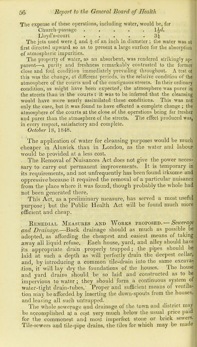 The expense of these operations, including water, would be, for Church-passage ..... \%d. Lloyd's-court ..... 3i The jets used were -J and \ of an inch in diameter ; the wa(er was at first directed upward so as to present a large surface for the absorption of atmospheric impurities. The property of water, as an absorbent, was rendered strikingly ap- parent—a purity and freshness remarkably contrasted to the former close and foul condition immediately prevailing throughout. A test ot this was the change, at different periods, in the relative condition of the atmosphere of the courts and of the contiguous streets. In their ordinary condition, as might have been expected, the atmosphere was purer in the streets than in the courts : it was to be inferred that the cleansing would have more nearly assimilated these conditions. This was not only the case, but it was found to have effected a complete change ; the atmosphere of the courts at the close of the operations being far fresher and purer than the atmosphere of the streets. The effect produced was, in every respect, satisfactory and complete. October 18, 1848. The application of water for cleansing purposes would be much cheaper in Alnwick than in London, as the water and labour would be provided at a less cost. . The Removal of Nuisances Act does not give the power neces- sary to carry out permanent improvements. It is temporary id its requirements, and not unfrequently has been found irksome and oppressive because it required the removal of a particular nuisance from the place where it was found, though probably the whole had not been generated there. This Act, as a preliminary measure, has served a most useful purpose; but the Public Health Act will be found much more efficient and cheap. Remedial Measures and Works proposed. — Sewerage and Drainage.—Back drainage should as much as possible be adopted, as affording the cheapest and easiest means of taking away all liquid refuse. Each house, yard, and alley should have jts appropriate drain properly trapped; the pipes should bej laid at such a depth as will perfectly drain the deepest cellar/] and, by introducing a common tile-drain into the same excava*- Aion, it will lay dry the foundations of the houses. The house and yard drains should be so laid and constructed as to b6 impervious to water ; they should form a continuous system of water-tight drain-tubes. Proper and sufficient means of ventila- tion may be afforded by inserting the down-spouts from the houses, and leaving all such untrapped. The whole sewerage and drainage of the town and district may be accomplished a.t a co^t very much below the usual price paid for the commonest and most imperfect stone or brick sewers. Tile-sewers and tile-pipe drains, the tiles for which may be made