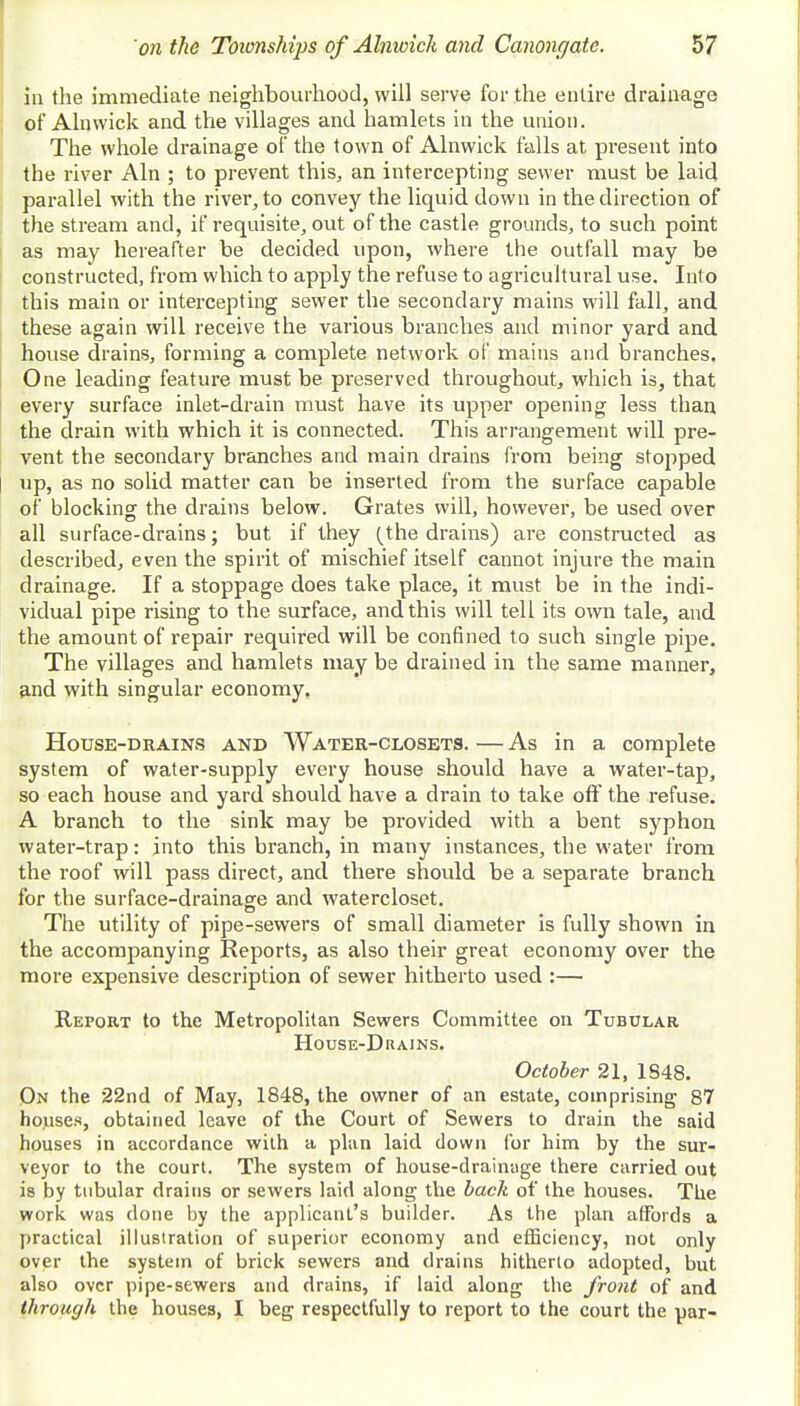in the immediate neighbourhood, will serve for the entire drainage of Alnwick and the villages and hamlets in the union. The whole drainage of the town of Alnwick falls at present into the river Aln ; to prevent this, an intercepting sewer must be laid parallel with the river, to convey the liquid down in the direction of the stream and, if requisite, out of the castle grounds, to such point as may hereafter be decided upon, where the outfall may be constructed, from which to apply the refuse to agricultural use. Into this main or intercepting sewer the secondary mains will fall, and these again will receive the various branches and minor yard and house drains, forming a complete network of mains and branches. One leading feature must be preserved throughout, which is, that every surface inlet-drain must have its upper opening less than the drain with which it is connected. This arrangement will pre- vent the secondary branches and main drains from being stopped up, as no solid matter can be inserted from the surface capable of blocking the drains below. Grates will, however, be used over all surface-drains; but if they (the drains) are constructed as described, even the spirit of mischief itself cannot injure the main drainage. If a stoppage does take place, it must be in the indi- vidual pipe rising to the surface, and this will tell its own tale, and the amount of repair required will be confined to such single pipe. The villages and hamlets may be drained in the same manner, and with singular economy. House-drains and Water-closets.—As in a complete system of water-supply every house should have a water-tap, so each house and yard should have a drain to take off the refuse. A branch to the sink may be provided with a bent syphon water-trap: into this branch, in many instances, the water from the roof will pass direct, and there should be a separate branch for the surface-drainage and watercloset. The utility of pipe-sewers of small diameter is fully shown in the accompanying Reports, as also their great economy over the more expensive description of sewer hitherto used :— Report to the Metropolitan Sewers Committee on Tubular House-Drains. October 21, 1848. On the 22nd of May, 1848, the owner of an estate, comprising 87 houses, obtained leave of the Court of Sewers to drain the said houses in accordance with a plan laid down for him by the sur- veyor to the court. The system of house-drainage there carried out is by tubular drains or sewers laid along the back of the houses. The work, was done by the applicant's builder. As the plan affords a practical illustration of superior economy and efficiency, not only over the system of brick sewers and drains hitherto adopted, but also over pipe-sewers and drains, if laid along the front of and through the houses, I beg respectfully to report to the court the par-