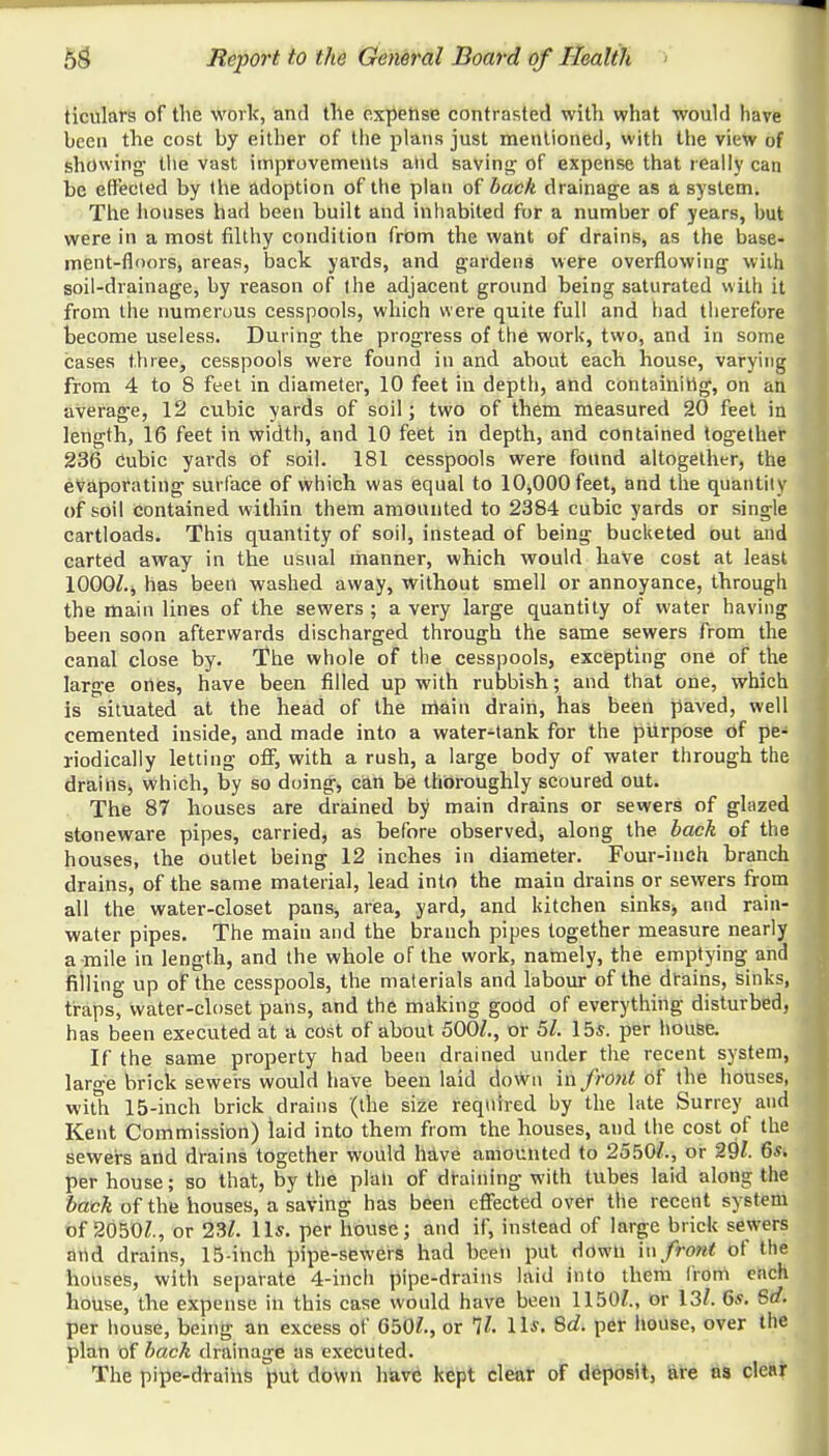 ticulars of the work, and the expense contrasted with what would have been the cost by either of the plans just mentioned, with the view of showing the vast improvements and saving of expense that really can be effected by the adoption of the plan of back drainage as a system. The houses had been built and inhabited for a number of years, but were in a most filthy condition from the want of drains, as the base- ment-floors, areas, back yards, and gardens were overflowing with soil-drainage, by reason of ihe adjacent ground being saturated with it from the numerous cesspools, which were quite full and had therefore become useless. During the progress of the work, two, and in some cases three, cesspools were found in and about each house, varying from 4 to 8 feet in diameter, 10 feet in depth, and containing, on an average, 12 cubic yards of soil; two of them measured 20 feet in length, 16 feet in width, and 10 feet in depth, and contained together 236 Cubic yards of soil. 181 cesspools were found altogether, the evaporating surface of which was equal to 10,000 feet, and the quantity of soil contained within them amounted to 2384 cubic yards or single cartloads. This quantity of soil, instead of being bucketed out and carted away in the usual manner, which would have cost at least lOOOZ.j has been washed away, without smell or annoyance, through the main lines of the sewers; a very large quantity of water having been soon afterwards discharged through the same sewers from the canal close by. The whole of the cesspools, excepting one of the large ones, have been filled up with rubbish; and that one, which is situated at the head of the main drain, has been paved, well cemented inside, and made into a water-tank for the purpose of pe- riodically letting off, with a rush, a large body of water through the drains, which, by so doing, can be thoroughly scoured out. The 87 houses are drained by main drains or sewers of glazed stoneware pipes, carried, as before observed, along the back of the houses, the outlet being 12 inches in diameter. Four-inch branch drains, of the same material, lead into the main drains or sewers from all the water-closet pans, area, yard, and kitchen sinksj and rain- water pipes. The main and the branch pipes together measure nearly a mile in length, and the whole of the work, namely, the emptying and rilling up of the cesspools, the materials and labour of the drains, sinks, traps, water-closet pans, and the making good of everything disturbed, has been executed at a cost of about 500/., or 51. lbs. per house. If the same property had been drained under the recent system, laro-e brick sewers would have been laid down in froJit of the houses, with 15-inch brick drains (the size required hy the late Surrey and Kent Commission) laid into them from the houses, and the cost of the sewers and drains together would have amounted to 2550/., or 29/. 6s. per house; so that, by the plan of draining with tubes laid along the back of the houses, a saving has been effected over the recent system of 2050/., or 23/. lis. per house; and if, instead of large brick sewers and drains, 15-inch pipe-sewers had been put down \\\ front of the houses, with separate 4-inch pipe-drains laid into them from each house, the expense in this case would have been 1150/., or 13/. 6*. Sd. per house, being an excess of G50/., or 11. lis. Sd. per house, over the plan of back drainage as executed. The pipe-drains put down have kept clear of deposit, are ns clear