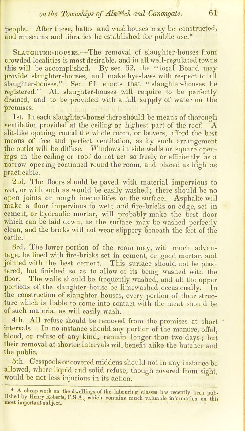 people. After these, baths and washhouses may be constructed, and museums and libraries be established for public use.* Slaughter-houses.—The removal of slaughter-houses from crowded localities is most desirable, and in all well-regulated towns this will be accomplished. By sec. 62, the  local Board may provide slaughter-houses, and make bye-laws with respect to all slaughter-houses. Sec. 61 enacts that slaughter-houses be registered. All slaughter-houses will require to be perfectly drained, and to be provided with a full supply of water on the premises. 1st. In each slaughter-house there should be means of thorough ventilation provided at the ceiling or highest part of the roof. A slit-like opening round the whole room, or louvers, afford the best means of free and perfect ventilation, as by such arrangement the outlet will be diffuse. Windows in side walls or square open- ings in the ceiling or roof do not act so freely or efficiently as a narrow opening continued round the room, and placed as high as practicable. 2nd. The floors should be paved with material impervious to wet, or with such as would be easily washed; there should be no open joints or rough inequalities on the surface. Asphalte will make a floor impervious to wet; and fire-bricks on edge, set in cement, or hydraulic mortar, will probably make the best floor which can be laid down, as the surface may be washed perfectly clean, and the bricks will not wear slippery beneath the feet of the cattle. 3rd. The lower portion of the room may, with much advan- tage, be lined with fire-bricks set in cement, or good mortar, and jointed with the best cement. This surface should not be plas- tered, but finished so as to allow of its being washed with the floor. The walls should be frequently washed, and all the upper portions of the slaughter-house be limewashed occasionally. In the construction of slaughter-houses, every portion of their struc- ture which is liable to come into contact with the meat should be of such material as will easily wash. 4th. All refuse should be removed from the premises at short ' intervals. In no instance should any portion of the manure, offal, blood, or refuse of any kind, remain longer than two days; but their removal at shorter intervals will benefit alike the butcher and the public. 5th. Cesspools or covered middens should not in any instance be allowed, where liquid and solid refuse, though covered from sight, would be not less injurious in its action. * A cheap work on the dwellings of the labouring classes lias recently been pub- lished by Henry Roberts, F.S.A., which contains much valuable information on this most important subject.