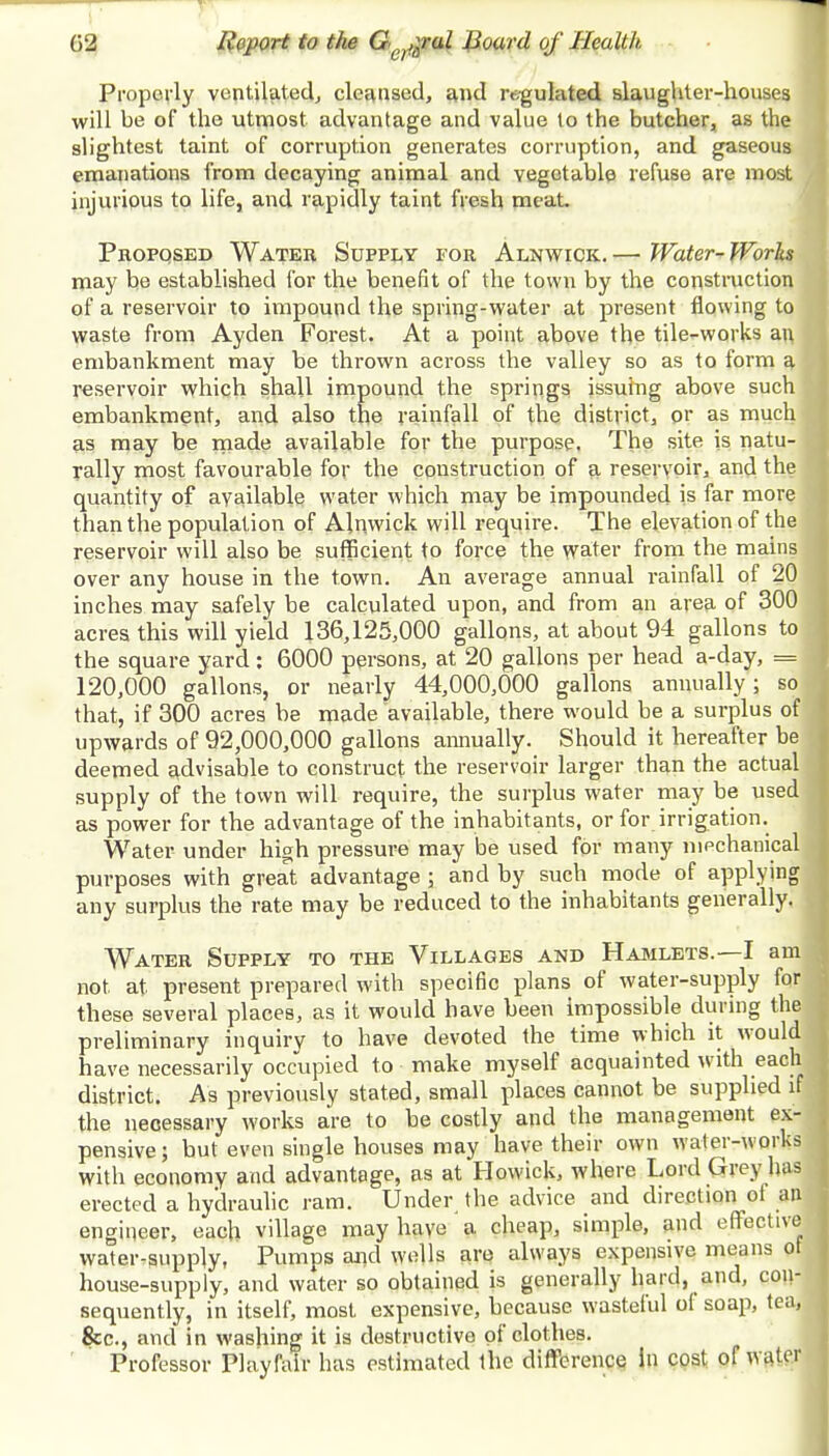 Properly ventilated, cleansed, and regulated slaughter-houses will be of the utmost advantage and value to the butcher, as the slightest taint of corruption generates corruption, and gaseous emanations from decaying animal and vegetable refuse are most injurious to life, and rapidly taint fresh meat. Proposed Water Supply for Alnwick. — Water- Works may be established for the benefit of the town by the construction of a reservoir to impound the spring-water at present flowing to waste from Ayden Forest. At a point above the tile-works an embankment may be thrown across the valley so as to form a reservoir which shall impound the springs issuing above such embankment, and also the rainfall of the district, or as much as may be made available for the purpose. The site is natu- rally most favourable for the construction of a reservoir, and the quantity of available water which may be impounded is far more than the population of Alnwick will require. The elevation of the reservoir will also be sufficient to force the water from the mains over any house in the town. An average annual rainfall of 20 inches may safely be calculated upon, and from an area of 300 acres this will yield 136,125,000 gallons, at about 94 gallons to the square yard: 6000 persons, at 20 gallons per head a-day, = 120,000 gallons, or nearly 44,000,000 gallons annually; so that, if 300 acres be made available, there would be a surplus of upwards of 92,000,000 gallons annually. Should it hereafter be deemed advisable to construct the reservoir larger than the actual supply of the town will require, the surplus water may be used as power for the advantage of the inhabitants, or for irrigation. Water under high pressure may be used for many mechanical purposes with great advantage ; and by such mode of applying any surplus the rate may be reduced to the inhabitants generally. Water Supply to the Villages and Hamlets.—I am not at present prepared with specific plans of water-supply for these several places, as it would have been impossible during the preliminary inquiry to have devoted the time which it would have necessarily occupied to make myself acquainted with each district. As previously stated, small places cannot be supplied if the necessary works are to be costly and the management ex- pensive; but even single houses may have their own water-works with economy and advantage, as at Howick, where Lord Grey has erected a hydraulic ram. Under the advice and direction ot an engineer, each village may have a cheap, simple, and effective water-supply, Pumps and wells are always expensive means ot house-supply, and water so obtained is generally hard, and, con- sequently, in itself, most expensive, because wasteful ol soap, tea, &c, and in washing it is destructive of clothes. Professor Playfalr has estimated the difference in cost of water