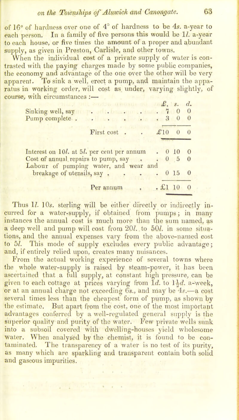 of 16° of hardness over one of 4° of hardness to be 4s. a-year to each person. In a family of five persons this would be 11. a-year to each house, or five times the amount of a proper and abundant supply, as given in Preston, Carlisle, and other towns. When the individual cost of a private supply of water is con- trasted with the paying charges made by some public companies, the economy and advantage of the one over the other will be very apparent. To sink a well, erect a pump, and maintain the appa- ratus in working order, will cost as under, varying slightly, of course, with circumstances :— £. s. d. Sinking well, say . . . . 1 0 0 Pump complete ..... , 3 0 0 First cost . £10 0 0 Interest on 10/. at 5/. per cent per annum . 0 10 0 Cost of annual, repairs to pump, say . 0 5 0 Labour of pumping water, and wear and breakage of utensils, say . . 0 15 0 Per annum .£1 10 0 Thus 17. ]0s. sterling will be either directly or indirectly in- curred for a water-supply, if obtained from pumps; in many instances the annual cost is much more than the sum named, as a deep well and pump will cost from 201.. to 50/. in some situa- tions, and the annual expenses vary from the above-named cost to 51. This mode of supply excludes every public advantage; and, if entirely relied upon, creates many nuisances. From the actual working experience of several towns where the whole water-supply is raised by steam-power, it has been ascertained that a full supply, at, constant high pressure, can be given to each cottage at prices varying from Id. to \^d. a-week, or at an annual charge not exceeding 6s., and may be 4s.—a cost several times less than the cheapest form of pump, as shown by the estimate. But apart from the cost, one of the most important advantages conferred by a well-regulated general supply is the superior quality and purity of the water. Few private wells sunk into a subsoil covered with dwelling-houses yield wholesome Water. When analysed by the chemist, it is found to be con- taminated. The transparency of a water is no test of its purity, as many which are sparkling and transparent contain both solid and gaseous impurities.