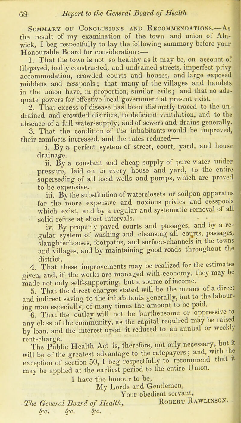 Summary of Conclusions and Recommendations.—As the result of my examination of the town and union of Aln- wick, I beg respectfully to lay the following summary before your Honourable Board for consideration:— 1. That the town is not so healthy as it may be, on account of ill-paved, badly constructed, and undrained streets, imperfect privy accommodation, crowded courts and houses, and large exposed middens and cesspools; that many of the villages and hamlets in the union have, in proportion, similar evils; and that no ade- quate powers for effective local government at present exist. 2. That excess of disease has been distinctly traced to the un- drained and crowded districts, to deficient ventilation, and to the absence of a full water-supply, and of sewers and drains generally. 3. That the condition of the inhabitants would be improved, their comforts increased, and the rates reduced— i. By a perfect system of street, court, yard, and hous drainage. ii. By a constant and cheap supply of pure water under pressure, laid on to every house and yard, to the entir superseding of all local wells and pumps, which are proved to be expensive. iii. By the substitution of waterclosets or soilpan apparatu for the more expensive and noxious privies and cesspool which exist, and by a regular and systematic removal of al solid refuse at short intervals. • • iv. By properly paved courts and passages, and by a re gular system of washing and cleansing all courts, passages slaughterhouses, footpaths, and surface-channels in the town and villages, and by maintaining good roads throughout th district. 4. That these improvements may be realized for the estimat given, and, if the works are managed with economy, they may b made not only self-supporting, but a source of income. 5. That the direct charges stated will be the means of a direct and indirect saving to the inhabitants generally, but to the labour- in- man especially, of many times the amount to be paid. 6. That the outlay will not be burthensome or oppressive to any class of the community, as the capital required may be raised by loan, and the interest upon it reduced to an annual or weekly rGntchcLr°rG» • The Public Health Act is, therefore, not only necessary, but it will be of the greatest advantage to the ratepayers; and, with thf exception of section 50, I beg respectfully to recommend that it may be applied at the earliest period to the entire Union. I have the honour to be, My Lords and Gentlemen, Your obedient servant, The General Board of Health, Robert Rawlinson. . Sj-c. l~c.
