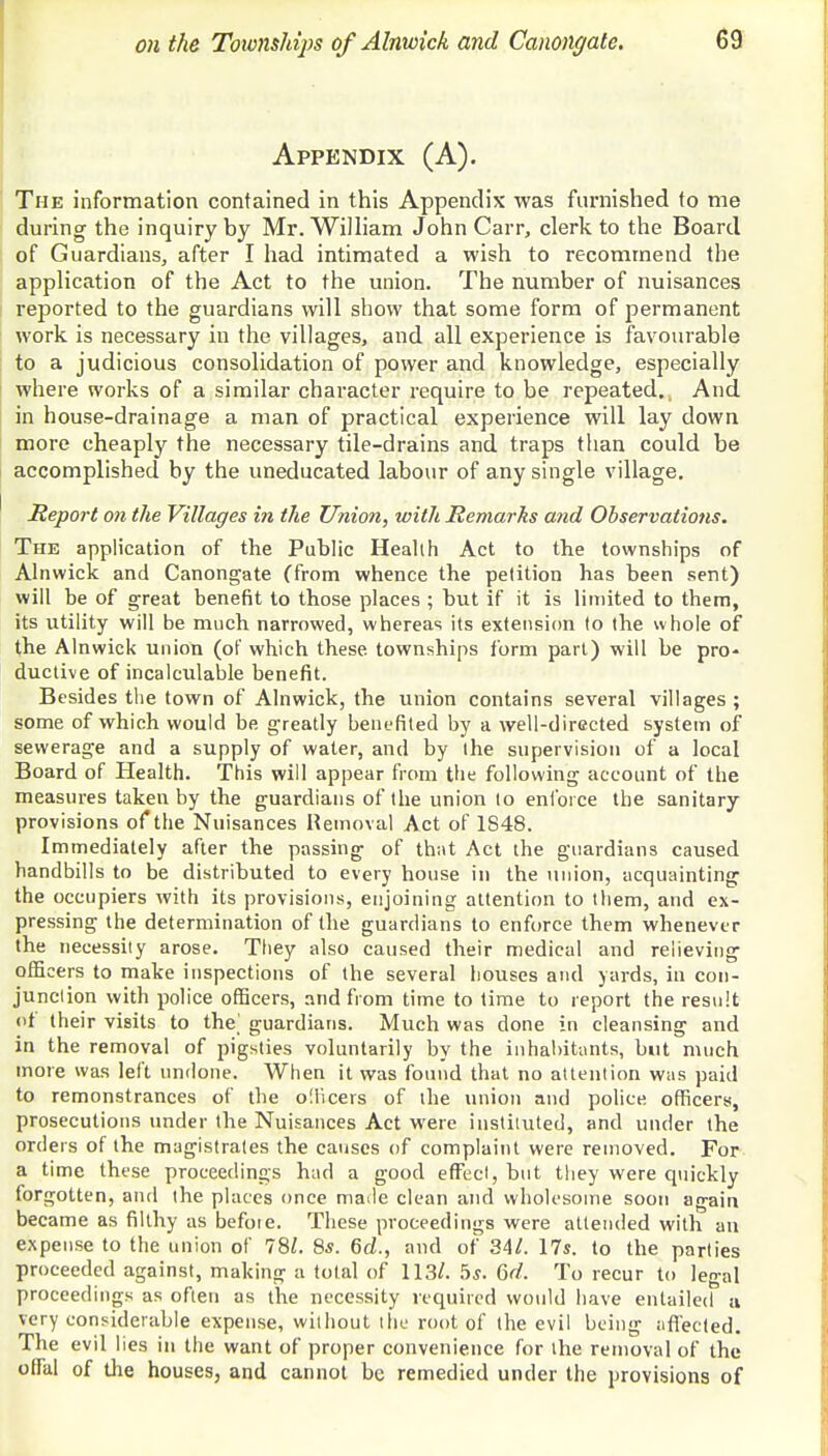Appendix (A). The information contained in this Appendix was furnished to me during the inquiry by Mr. William John Carr, clerk to the Board of Guardians, after I had intimated a wish to recommend the application of the Act to the union. The number of nuisances reported to the guardians will show that some form of permanent work is necessary in the villages, and all experience is favourable to a judicious consolidation of power and knowledge, especially where works of a similar character require to be repeated.. And in house-drainage a man of practical experience will lay down more cheaply the necessary tile-drains and traps than could be accomplished by the uneducated labour of any single village. Report on the Villages in the Union, with Remarks and Observations. The application of the Public Health Act to the townships of Alnwick and Canongate (from whence the petition has been sent) will be of great benefit to those places ; but if it is limited to them, its utility will be much narrowed, whereas its extension to the whole of the Alnwick union (of which these townships form part) will be pro- ductive of incalculable benefit. Besides the town of Alnwick, the union contains several villages ; some of which would be greatly benefited by a well-directed system of sewerage and a supply of water, and by the supervision of a local Board of Health. This will appear from the following account of the measures taken by the guardians of the union to enforce the sanitary provisions of the Nuisances Removal Act of 1S48. Immediately after the passing of that Act the guardians caused handbills to be distributed to every house in the union, acquainting the occupiers with its provisions, enjoining attention to them, and ex- pressing the determination of the guardians to enforce them whenever the necessity arose. They also caused their medical and relieving officers to make inspections of the several houses and yards, in con- junction with police officers, and from time to time to report the result of their visits to the] guardians. Much was done in cleansing and in the removal of pigsties voluntarily by the inhabitants, but much more was left undone. When it was found that no attention was paid to remonstrances of the officers of the union and police officers, prosecutions under the Nuisances Act were instituted, and under the orders of the magistrates the causes of complaint were removed. For a time these proceedings had a good effect, but they were quickly forgotten, and the places once made clean and wholesome soon again became as filthy as befote. These proceedings were attended with an expense to the union of 781. Ss. 6d., and of 34/. 17s. to the parties proceeded against, making a toLal of 113/. 5s. <5d. To recur to legal proceedings as often as the necessity required would have entailed a very considerable expense, without the root of the evil being affected. The evil lies in the want of proper convenience for the removal of the offal of die houses, and cannot be remedied under the provisions of