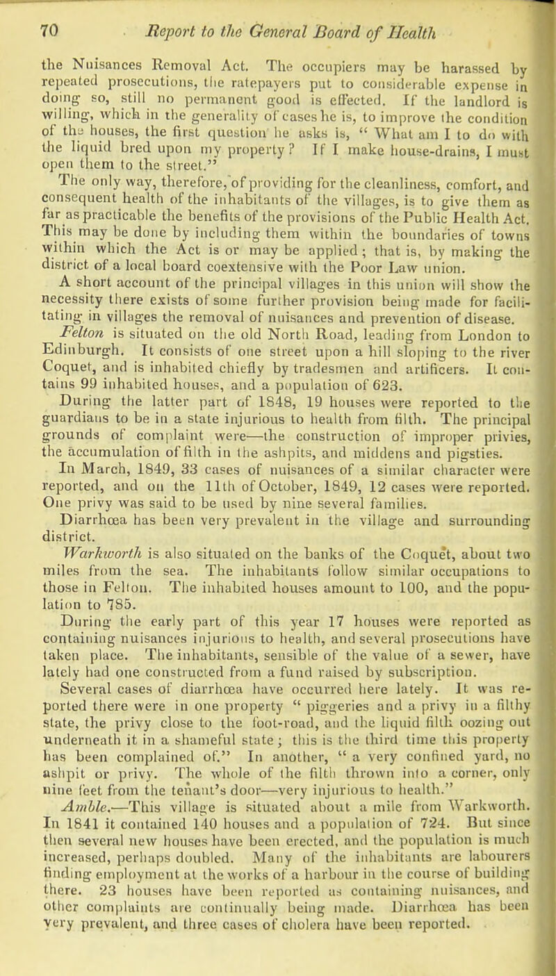 the Nuisances Removal Act. The occupiers may be harassed by- repeated prosecutions, the ratepayers put to considerable expense in doing so, still no permanent good is effected. If the landlord is willing, which in the generality of cases he is, to improve the condition of the houses, the first question he asks is,  What am I to do with the liquid bred upon my property ? If I make house-drains, I must open them lo the street. The only way, therefore,of providing for the cleanliness, comfort, and consequent health of the inhabitants of the villages, is to give them as far as practicable the benefits of the provisions of the Public Health Act. This may be done by including them within the boundaries of towns within which the Act is or maybe applied; that is, by making the district of a local hoard coextensive with the Poor Law union. A short account of the principal villages in this union will show the necessity there exists of some further provision being made for facili- tating in villages the removal of nuisances and prevention of disease. Felton is situated on the old North Road, leading from London to Edinburgh. It consists of one street upon a hill sloping to the river Coquet, and is inhabited chiefly by tradesmen and artificers. It con- tains 99 inhabited houses, and a population of 623. During the latter part of 1848, 19 houses were reported to the guardians to be in a state injurious to health from filth. The principal grounds of complaint were—the construction of improper privies, the accumulation of filth in the ashpits, and middens and pigsties. In March, 1849, 33 cases of nuisances of a similar character were reported, and on the 11th of October, 1849, 12 cases were reported. One privy was said to be used by nine several families. Diarrhoea has been very prevalent in the village and surrounding district. Warkworth is also situated on the banks of the Coque't, about two miles from the sea. The inhabitants follow similar occupations to those in Felton. The inhabited houses amount to 100, and the popu- lation to 185. During the early part of this year 17 houses were reported as containing nuisances injurious to health, and several prosecutions have taken place. The inhabitants, sensible of the value of a sewer, have lately had one constructed from a fund raised by subscription. Several cases of diarrhoea have occurred here lately. It was re- ported there were in one property  piggeries and a privy in a filthy state, the privy close to the foot-road, and the liquid filth oozing out underneath it in a shameful state; this is the third time this property has been complained of. In another,  a very confined yard, no ashpit or privy. The whole of the filth thrown into a corner, only nine feet from the tenant's door—very injurious to health. Amble.—This village is situated about a mile from Warkworth. In 1841 it contained 140 houses and a population of 724. But since then several new houses have been erected, and the population is much increased, perhaps doubled. Many of the inhabitants are labourers finding employment at the works of a harbour in the course of building there. 23 houses have been reported as containing nuisances, and other complaints are continually being made. Diarrhoea has been very prevalent, and three cases of cholera have been reported.