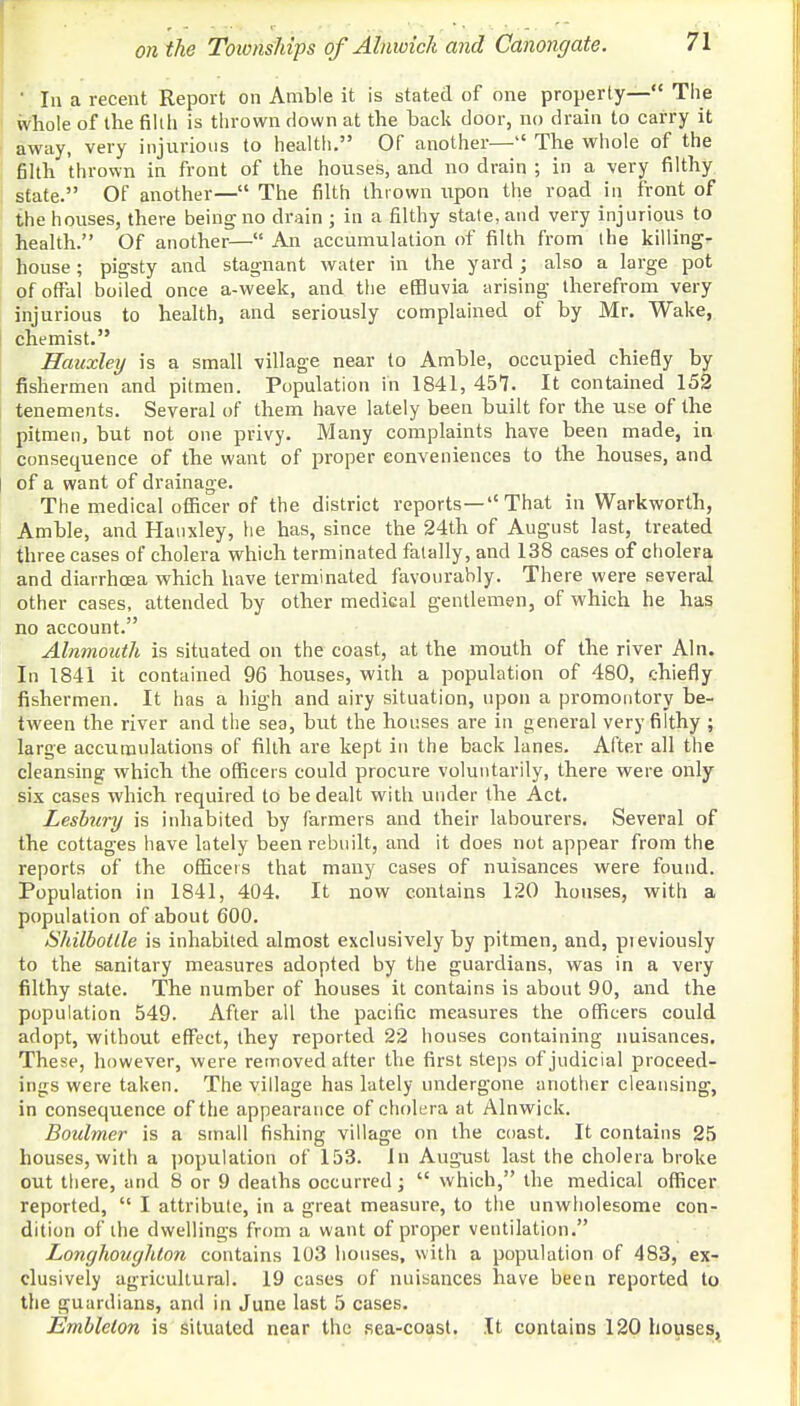' In a recent Report on Amble it is stated of one property— The whole of the fillli is thrown down at the back door, no drain to carry it away, very injurious to health. Of another— The whole of the filth thrown in front of the houses, and no drain ; in a very filthy state. Of another— The filth thrown upon the road in front of the houses, there being no drain ; in a filthy state, and very injurious to health. Of another— An accumulation of filth from the killing- house ; pigsty and stagnant water in the yard; also a large pot of offal boiled once a-week, and the effluvia arising therefrom very injurious to health, and seriously complained of by Mr. Wake, chemist. Hauxley is a small village near to Amble, occupied chiefly by fishermen and pitmen. Population in 1841, 457. It contained 152 tenements. Several of them have lately been built for the use of the pitmen, but not one privy. Many complaints have been made, in consequence of the want of proper conveniences to the houses, and of a want of drainage. The medical officer of the district reports—'' That in Warkworth, Amble, and Hauxley, he has, since the 24th of August last, treated three cases of cholera which terminated fatally, and 138 cases of cholera and diarrhoea which have terminated favourably. There were several other cases, attended by other medical gentlemen, of which he has no account. Alnmouth is situated on the coast, at the mouth of the river Aln. In 1841 it contained 96 houses, with a population of 480, chiefly fishermen. It has a high and airy situation, upon a promontory be- tween the river and the sea, but the houses are in general very filthy ; large accumulations of filth are kept in the back lanes. After all the cleansing which the officers could procure voluntarily, there were only six cases which required to be dealt with under the Act. Lesbury is inhabited by farmers and their labourers. Several of the cottages have lately been rebuilt, and it does not appear from the reports of the officers that many cases of nuisances were found. Population in 1841, 404. It now contains 120 houses, with a population of about 600. Shilbotlle is inhabited almost exclusively by pitmen, and, pieviously to the sanitary measures adopted by the guardians, was in a very filthy state. The number of nouses it contains is about 90, and the population 549. After all the pacific measures the officers could adopt, without effect, they reported 22 houses containing nuisances. These, however, were removed after the first steps of judicial proceed- ings were taken. The village has lately undergone another cleansing, in consequence of the appearance of cholera at Alnwick. Boulmer is a small fishing village on the coast. It contains 25 houses, with a population of 153. In August last the cholera broke out there, and 8 or 9 deaths occurred;  which, the medical officer reported,  I attribute, in a great measure, to the unwholesome con- dition of the dwellings from a want of proper ventilation. Longhoughton contains 103 houses, with a population of 483, ex- clusively agricultural. 19 cases of nuisances have been reported to the guardians, and in June last 5 cases. Emblelon is situated near the sea-coast. It contains 120 houses,