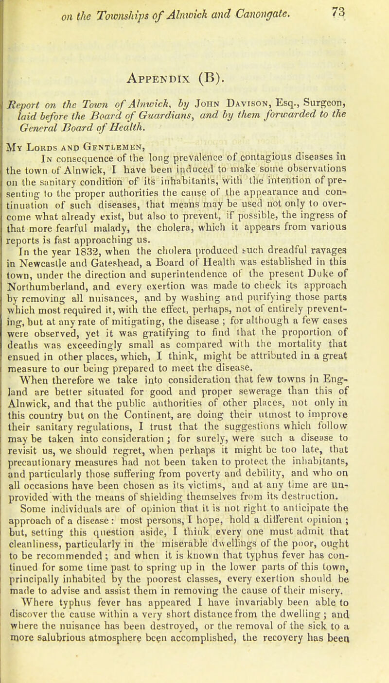 Appendix (B). Report on the Totvn of Alnwick, by John Davison, Esq., Surgeon, laid before the Board of Guardians, and by them forwarded to the General Board of Health. My Lords and Gentlemen, In consequence of the long prevalence of contagious diseases in the town of Alnwick, I have been induced to make some observations on the sanitary condition of its inhabitants, with the intention of pre- senting to the proper authorities the cause of the appearance and con- tinuation of such diseases, that means may be used not only to over- come what already exist, but also to prevent, if possible, the ingress of that more fearful malady, the cholera, which it appears from various reports is fast approaching us. In the year 1832, when the cholera produced tuch dreadful ravages in Newcastle and Gateshead, a Board of Health was established in this town, under the direction and superintendence of the present Duke of Northumberland, and every exertion was made to check its approach by removing all nuisances, and by washing and purifying those parts which most required it, with the effect, perhaps, not of entirely prevent- ing, but at any rate of mitigating, the disease ; for although a few cases were observed, yet it was gratifying to find that the proportion of deaths was exceedingly small as compared with the mortality that ensued in other places, which, I think, might be attributed in a great measure to our being prepared to meet the disease. When therefore we take into consideration that few towns in Eng- land are better situated for good and proper sewerage than this of Alnwick, and that the public authorities of other places, not only in this country but on the Continent, are doing their utmost to improve their sanitary regulations, I trust that the suggestions which follow may be taken into consideration ; for surely, were such a disease to revisit us, we should regret, when perhaps it might be too late, that precautionary measures had not been taken to protect the inhabitants, and particularly those suffering from poverty and debility, and who on all occasions have been chosen as its victims, and at any time are un- provided with the means of shielding themselves from its destruction. Some individuals are of opinion that it is not right to anticipate the approach of a disease: most persons, I hope, hold a different opinion ; but, setting this question aside, I think every one must admit that cleanliness, particularly in the miserable dwellings of the poor, ought to be recommended ; and when it is known that typhus fever has con- tinued for some time past to spring up in the lower parts of this town, principally inhabited by the poorest classes, every exertion should be made to advise and assist them in removing the cause of their misery. Where typhus fever has appeared I have invariably been able to discover the cause within a very short distance from the dwelling ; and where the nuisance has been destroyed, or the removal of the sick to a more salubrious atmosphere been accomplished, the recovery has been