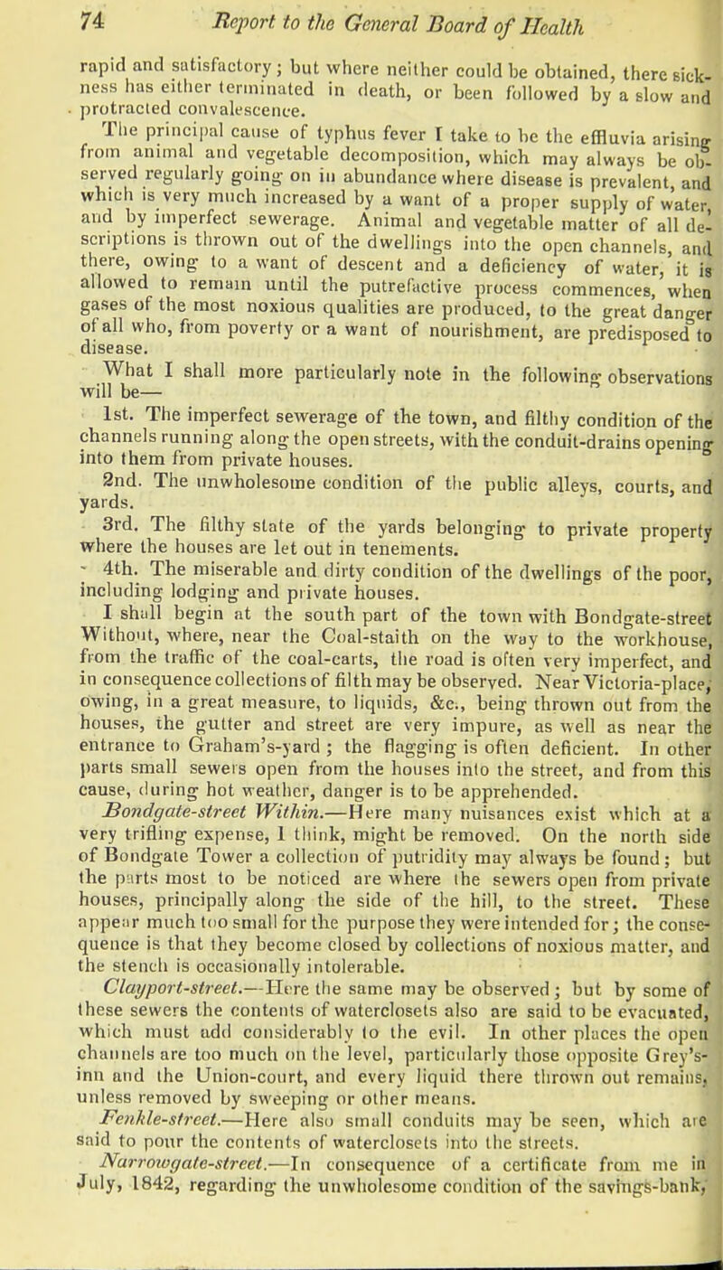 rapid and satisfactory; but where neither could be obtained, there sick- ness has either terminated in death, or been followed by a slow and protracted convalescence. The principal cause of typhus fever I take to be the effluvia arisine from animal and vegetable decomposition, which may always be ob- served regularly going on in abundance where disease is prevalent and which is very much increased by a want of a proper supply of water and by imperfect sewerage. Animal and vegetable matter of all de- scriptions is thrown out of the dwellings into the open channels, and there, owing to a want of descent and a deficiency of water, it is allowed to remain until the putrefactive process commences, when gases of the most noxious qualities are produced, to the great danger of all who, from poverty or a want of nourishment, are predisposed to disease. What I shall more particularly note in the following observations will be— 1st. The imperfect sewerage of the town, and filthy condition of the channels running along the open streets, with the conduit-drains opening into them from private houses. 2nd. The unwholesome condition of the public alleys, courts, and yards. 3rd. The filthy state of the yards belonging to private property where the houses are let out in tenements. - 4th. The miserable and dirty condition of the dwellings of the poor, including lodging and private houses. I shall begin at the south part of the town with Bondgate-street Without, where, near the Coal-staith on the way to the workhouse, from the traffic of the coal-carts, the road is often very imperfect, and in consequence collections of filth may be observed. Near Victoria-place; Owing, in a great measure, to liquids, &c;, being thrown out from the houses, the gutter and street are very impure, as well as near the entrance to Graham's-yard ; the flagging is often deficient. In other parts small sewers open from the houses into the street, and from this cause, during hot weather, danger is to be apprehended. Bondgate-street Within.—Here many nuisances exist which at a very trifling expense, 1 think, might be removed. On the north side of Bondgate Tower a collection of putridity may alwa)'s be found; but; the purts most to be noticed are where the sewers open from private houses, principally along the side of the hill, to the street. These appenr much too small for the purpose they were intended for; the conse- quence is that they become closed by collections of noxious matter, and the stench is occasionally intolerable. Clayport-street.—Here the same may be observed; but by some of these sewers the contents of waterclosets also are said to be evacuated, which must add considerably to the evil. In other places the open channels are too much on the level, particularly those opposite Grey's- inn and the Union-court, and every liquid there thrown out remains, unless removed by sweeping or other means. Fenhle-street.—Here also small conduits may be seen, which ate said to pour the contents of waterclosets into the streets. Narrowgatc-street.—In consequence of a certificate from me in* July, 1842, regarding the unwholesome condition of the savings-bank,'