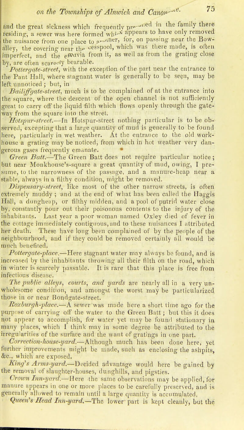 and the great sickness whicli frequently pr»--'ecl in the f^mily the™ residing-, a sewer was here formed wb^ aPPears to have only removed the nuisance from one place to n^ner> for» on passing- near the Bow- alley, the covering near th cesspool, which was there made, is often imperfect, and the e^avia from it, as well as from the grating close by, are often scar<x- fy bearable. Potiergate-street, with the exception of the part near the entrance to the Pant Hall, where stagnant water is generally to he seen, may he left unnoticed ; but, in Bailiff gate-street, much is to be complained of at the entrance into the square, where the descent of the open channel is not sufficiently great to carry off the liquid filth which flows openly through the gate- way from the square into the street. Hotspur-street.—In Hotspur-street nothing particular is to be ob- served, excepting that a large quantity of mud is generally to be found here, particularly in wet weather. At the entrance to the old work- house a grating may he noticed, from which in hot weather very dan- gerous gases frequently emanate. * Green Bait.—The Green Batt does not require particular notice ; but near Monkhouse's-sqnare a great quantity of mud, owing, I pre- sume, to the narrowness of the passage, and a manure-heap near a stable, always in a filthy condition, might be removed. Dispensary-street, like most of the other narrow streets, is often extremely muddy ; and at the end of what has heen called (he Haggis Hall, a dungheap, or filthy midden, and a pool of putrid water close by, constantly pour out their poisonous contents to the injury of the inhabitants. Last year a poor woman named Oxley died of fever in the cottage immediately contiguous,and to these nuisances I attributed her death. These have long been complained of by the people of the neighbourhood, and if they could be removed certainly all would be much benefited. Potter gate-place.—Here stagnant water may always be found, and is increased by the inhabitants throwing all their filth on the road, which in winter is scarcely passable. It is rare that this place is free from infectious disease. The public alleys, courts, and yards are nearly all in a very un- wholesome condition, and amongst the worst may be particularized those in or near Bondgate-street. Roxburgh-place.—A sewer was made here a short time ago for the purpose of carrying off the water to the Green Batt; but this it does not appear to accomplish, for water yet may be found stationary in many places, which I think may in some degree be attributed to the irregularities of the surface and the want of gratings in one part. Correction-house-yard.—Although much has been clone here, yet further improvements might he made, such as enclosing the ashpits, &c, which are exposed. King's Arms-yard.—Decided advantage would here he gained by the removal of slaughter-houses, dunghills, and pigsties. Crown Inn-yard.— Here the same observations may be applied, for manure appears in one or more places to be carefully preserved, and is generally allowed to remain until a large quantity is accumulated. Queen's Head Inn-yard.—-The lower' part is kept cleanly, but the