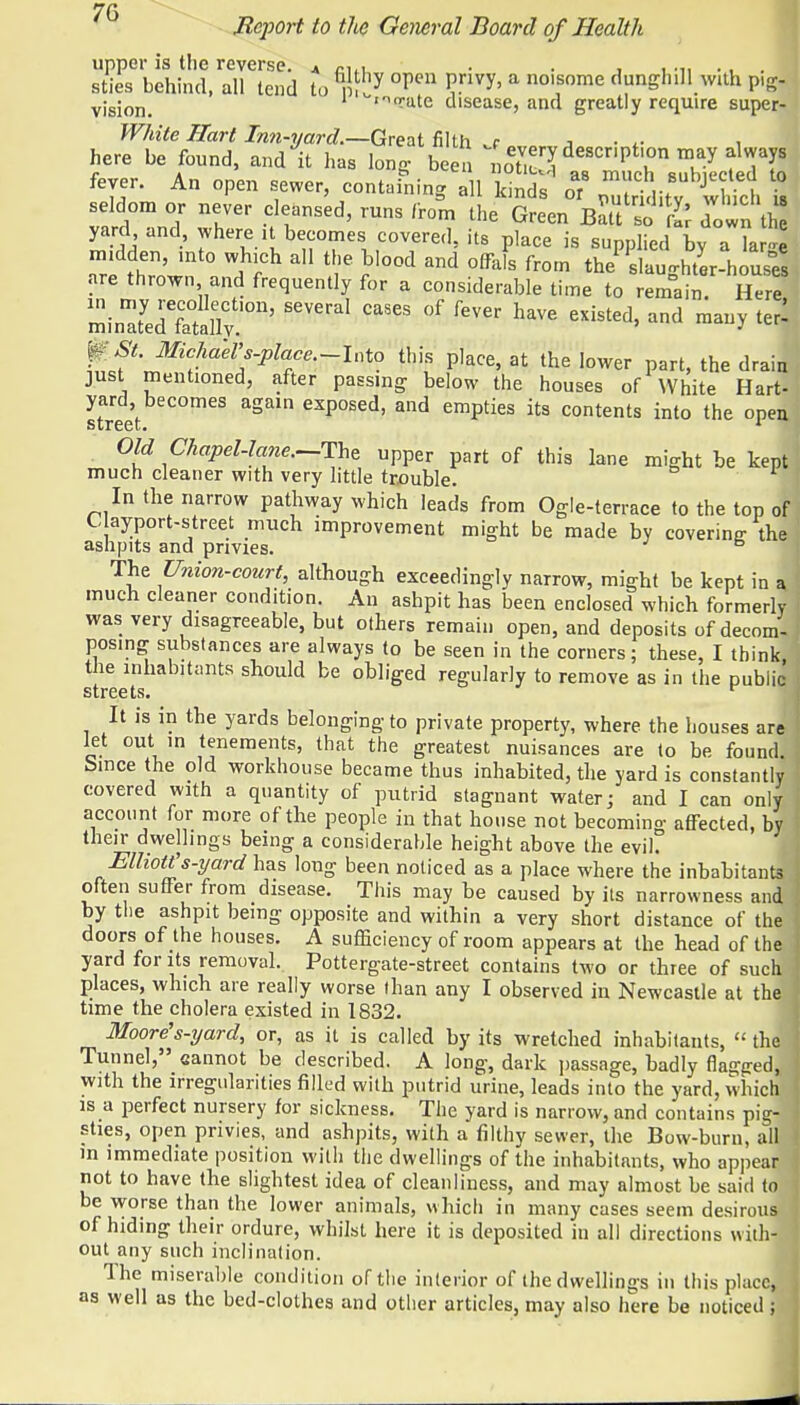 7(3 Bqiort to the General Board of Health upper is the reverse. 4 n,, . . , . ... . , . I sties behind, all tend to °peU *?nVy' a nolfome d»n&hlll.with P'S vjsjon_ 1 'rate disease, and greatly require super- White Hart Inn-yard.—Great filth j j • i here be found, and it has long been ^^description rnay always fever. An open sewer, containing all kinds or JT? seldom or never cleansed, runs from thXlnB^Tt down h yard and where U becomes covered, its place is supplied v a a re ?hernn'Jn ° d ^ T ^ from ^slaughter-houses fire thrown and frequently for a considerable time to remain Here minTedTtauv.'011' *ff * ftw W ™« ^ ^ fSt.MchaeVs-place.-lnto this place, at the lower part, the drain just mentioned, after passing below the houses of White Hart- yard becomes again exposed, and empties its contents into the open street. 1 Old Chapel-lane.-The upper part of this lane might be kept much cleaner with very little trouble. In the narrow pathway which leads from Ogle-terrace to the top of C ayport-street much improvement might be made by covering- the ashpits and privies. b The Union-court, although exceedingly narrow, might be kept in a. much cleaner condition. An ashpit has been enclosed which formerly was very disagreeable, but others remain open, and deposits of decom- posing substances are always to be seen in the corners; these, I think the inhabitants should be obliged regularly to remove as in the public streets. r It is in the yards belonging to private property, where the houses are let out in tenements, that the greatest nuisances are to be found Since the old workhouse became thus inhabited, the yard is constantly covered with a quantity of putrid stagnant water; and I can only account for more of the people in that house not becoming affected, by their dwellings being a considerable height above the evil. Elliott's-yard has long been noticed as a place where the inhabitants often suffer from disease. This may be caused by its narrowness and by the ashpit being opposite, and within a very short distance of the doors of the houses. A sufficiency of room appears at the head of the yard for its removal. Pottergate-street contains two or three of such places, which are really worse than any I observed in Newcastle at the time the cholera existed in 1832. Moore's-yard, or, as it is called by its wretched inhabitants,  the 1 Tunnel, cannot be described. A long, dark passage, badly flagged, with the irregularities filled with putrid urine, leads into the yard, which is a perfect nursery for sickness. The yard is narrow, and contains pig- sties, open privies, and ashpits, with a filthy sewer, the Bow-bum, all in immediate position with the dwellings of the inhabitants, who appear j not to have the slightest idea of cleanliness, and may almost be said to be worse than the lower animals, which in many cases seem desirous of hiding their ordure, whilst here it is deposited in all directions with- out any such inclination. The miserable condition of the interior of the dwellings in this place, as well as the bed-clothes and other articles, may also here be noticed ;