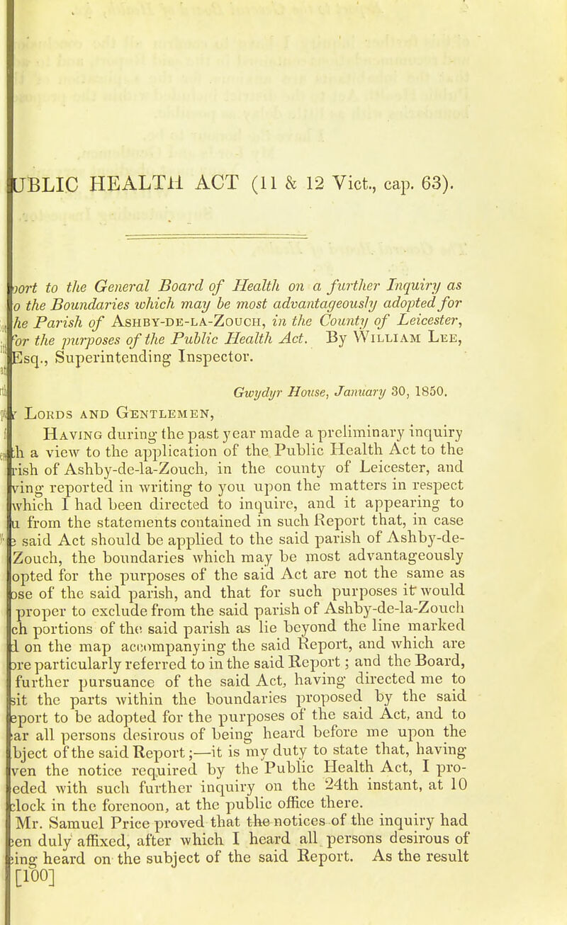 UBLIC HEALTH ACT (11 h 12 Vict., cap. 63). tort to the General Board of Health on a further Inquiry as 0 the Boundaries which may be most advantageously adopted for 0l he Parish of Ashby-de-la-Zouch, in the County of Leicester, ■ | -or the purposes of the Public Health Act. By YVilliam Lee, i Esq., Superintending Inspector. rtl Gwydyr Hoiise, January 30, 1850. f. i Lords and Gentlemen, Having during the past year made a preliminary inquiry t, h a view to the application of the Public Health Act to the rish of Ashby-de-la-Zouch, in the county of Leicester, and ring reported in writing to you upon the matters in respect which I had been directed to inquire, and it appearing to u from the statements contained in such Report that, in case '• ; said Act should be applied to the said parish of Ashby-de- Zouch, the boundaries which may be most advantageously opted for the purposes of the said Act are not the same as Dse of the said parish, and that for such purposes it would proper to exclude from the said parish of Ashby-de-la-Zouch ch portions of the said parish as lie beyond the line marked 1 on the map accompanying the said Report, and which are Dre particularly referred to in the said Report; and the Board, further pursuance of the said Act, having directed me to sit the parts within the boundaries proposed by the said 2port to be adopted for the purposes of the said Act, and to sar all persons desirous of being heard before me upon the bject of the said Report;—it is my duty to state that, having ven the notice required by the Public Health Act, I pro- eded with such further inquiry on the 24th instant, at 10 ;lock in the forenoon, at the public office there. Mr. Samuel Price proved that the notices of the inquiry had :en duly affixed, after which I heard all persons desirous of :ing heard on the subject of the said Report. As the result [100]