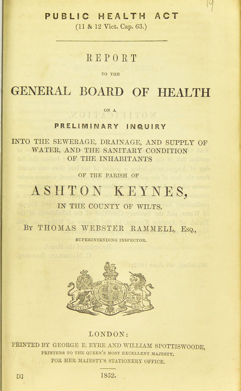 PUBLIC HEALTH ACT (11 & 12 Vict. Cap. 63.) REPORT TO THE GENERAL BOARD OF HEALTH ON A PREL1SV1 i ARY INQUIRY INTO THE SEWERAGE, DRAINAGE, AND SUPPLY OF WATER, AND THE SANITARY CONDITION OF THE INHABITANTS OF THE PARISH OF ASHTON KEYNES, IN THE COUNTY OF WILTS. By THOMAS WEBSTER RAMMELL, Esq., SUPERINTENDING INSPECTOR. LONDON: PEINTED BY GEORGE E. EYRE AND WILLIAM SPOTTISWOODE PRINTERS TO THE QUEEN'S MOST EXCELLENT MAJESTY. TOR HER MAJESTY'S STATIONERY OEFICE. [1] 1852.