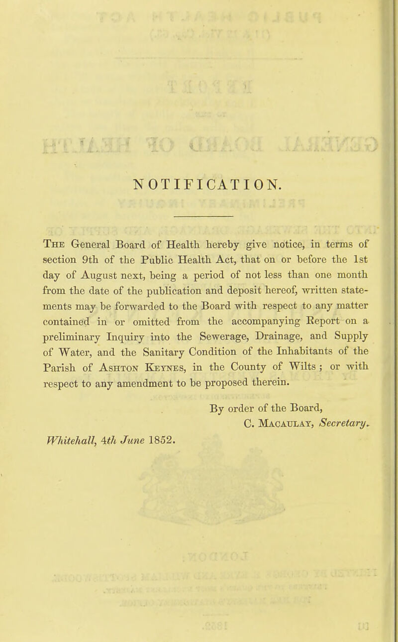 NOTIFICATION. The General Board of Health hereby give notice, in terms of section 9th of the Public Health Act, that on or before the 1st clay of August next, being a period of not less than one month from the date of the publication and deposit hereof, written state- ments may be forwarded to the Board with respect to any matter contained in or omitted from the accompanying Keport on a preliminary Inquiry into the Sewerage, Drainage, and Supply of Water, and the Sanitary Condition of the Inhabitants of the Parish of Ashton Keynes, in the County of Wilts ; or with respect to any amendment to be proposed therein. Whitehall, Ath June 1852. By order of the Board, C. Macahlat, Secretary.
