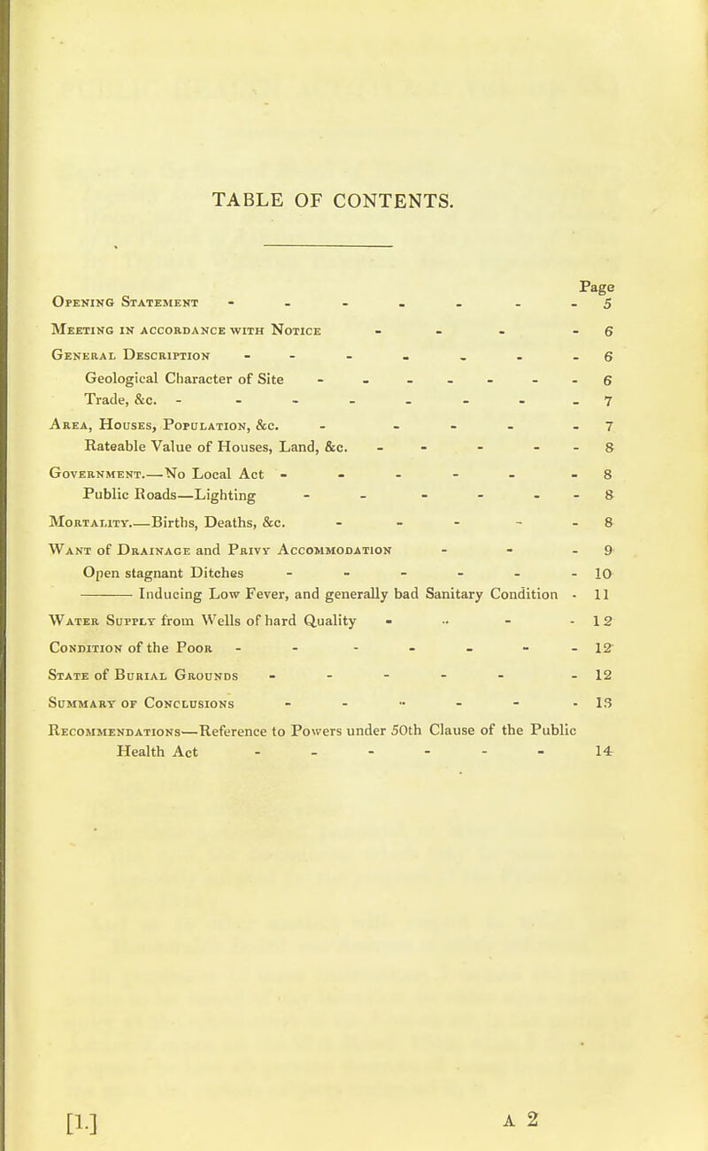 TABLE OF CONTENTS. Page Opening Statement - - _ _ . 5 Meeting in accordance with Notice - . - 6 General Description - - - _ - -6 Geological Character of Site - - ... .-6 Trade, &c. - - - 7 Area, Houses, Population, &c. - ... .7 Rateable Value of Houses, Land, &c. - - - - - 8 Government.—No Local Act ----- - 8 Public Roads—Lighting - - - - 8 Mortality.—Births, Deaths, &c. - - 8- Want of Drainace and Privy Accommodation - - 9 Open stagnant Ditches - - - - - - 10 Inducing Low Fever, and generally bad Sanitary Condition - 11 Water Supply from Wells of hard Quality - •• - - 12 Condition of the Poor - - - - - - 12 State of Burial Grounds ----- - 12 Summary of Conclusions - - •• - - - 13 Recommendations—Reference to Powers under 50th Clause of the Public Health Act 14 [1]