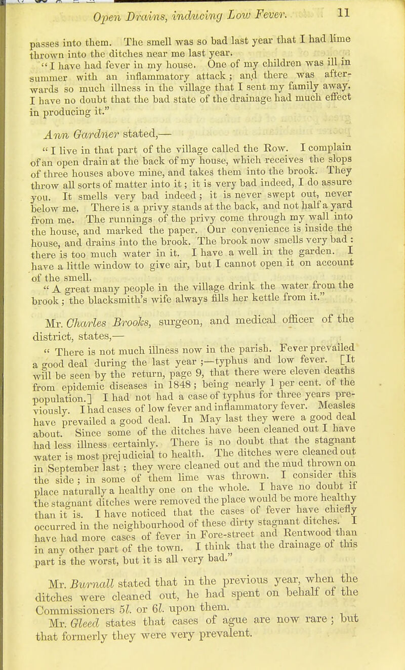 Open Drains, inducing Low Fever. H passes into them. The smell was so bad last year that I had lime thrown into the ditches near me last year. .  I have had fever in my house. One of my children was ill in summer with an inflammatory attack; and there was after- wards so much illness in the village that I sent my family away. I have no doubt that the bad state of the drainage had much effect in producing it. Awn Gardner stated,—  I live in that part of the village called the Row. I complain of an open drain at the back of my house, which receives the slops of three houses above mine, and takes them into the brook. They throw all sorts of matter into it; it is very bad indeed, I do assure you. It smells very bad indeed; it is never swept out, never below me. There is a privy stands at the back, and not half a yard from me. The runnings of the privy come through my wall into the house, and marked the paper. Our convenience is inside the house, and drains into the brook. The brook now smells very bad : there is too much water in it. I have a well in the garden. I have a little window to give air, but I cannot open it on account of the smell. A great many people in the village drink the water trom the brook; the blacksmith's wife always fills her kettle from it. Mr. Charles Brooks, surgeon, and medical officer of the district, states,—  There is not much illness now in the parish. Fever prevailed a good deal during the last year ;—typhus and low fever. [It will be seen by the return, page 9, that there were eleven deaths from epidemic diseases in 1848 ; being nearly 1 per cent, ot the population.] I had not had a case of typhus for three years pre- viously I had cases of low fever and inflammatory fever. Measles have prevailed a good deal. In May last they were a good deal about Since some of the ditches have been cleaned out I have had less illness certainly. There is no doubt that the stagnant water is most prejudicial to health. The ditches were cleaned out in September last ; they were cleaned out and the mud thrown on the side ; in some of them lime was thrown I consider this place naturally a healthy one on the whole. I have no doubt if the stagnant ditches were removed the place would be more healthy than it is. I have noticed that the cases of fever have chiefly occurred in the neighbourhood of these dirty stagnant ditches I have had more cases of fever in Fore-street and Eentwood than in any other part of the town. I think that the drainage of this part is the worst, but it is all very bad.' Mr. Burnall stated that in the previous year when the ditches were cleaned out, he had spent on behalf of the Commissioners 51. or 61. upon them. Mr. Gleed states that cases of ague are now rare ; but that formerly they were very prevalent.