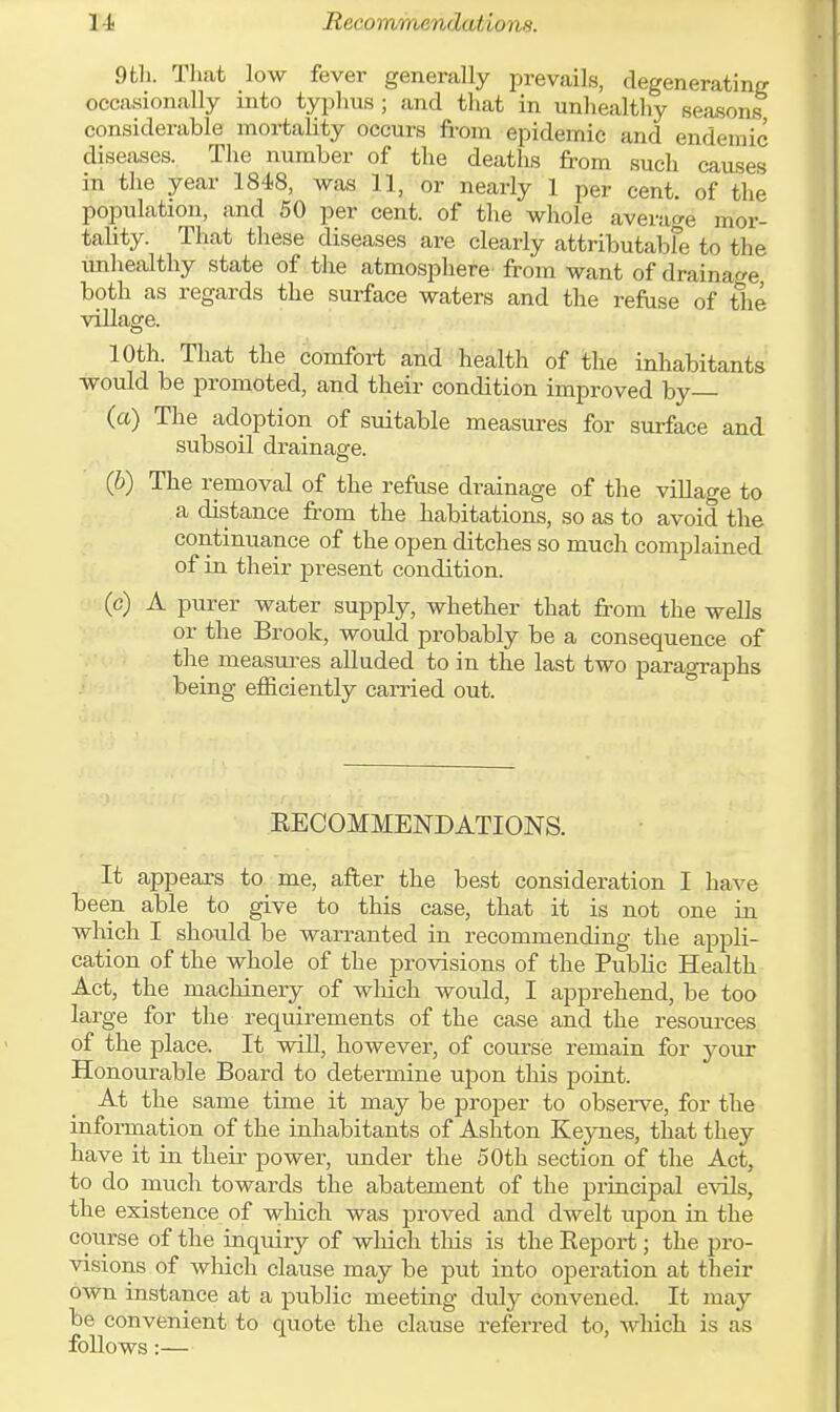 RecommerK la/in, is. 9th. That low fever generally prevails, degenerating occasionally into typhus ; and that in unhealthy seasons considerable mortality occurs from epidemic and endemic diseases. The number of the deaths from such causes in the year 1848, was 11, or nearly 1 per cent, of the population, and 50 per cent, of the whole average mor- tality. That these diseases are clearly attributabfe to the unhealthy state of the atmosphere from want of drainage both as regards the surface waters and the refuse of tie village. 10th. That the comfort and health of the inhabitants would be promoted, and their condition improved by— (a) The adoption of suitable measures for surface and subsoil drainage. (b) The removal of the refuse drainage of the village to a distance from the habitations, so as to avoid the continuance of the open ditches so much complained of in their present condition. (c) A purer water supply, whether that from the wells or the Brook, would probably be a consequence of the measures alluded to in the last two paragraphs being efficiently carried out. RECOMMENDATIONS. It appears to me, after the best consideration I have been able to give to this case, that it is not one in which I should be warranted in recommending the appli- cation of the whole of the provisions of the Public Health Act, the machinery of which would, I apprehend, be too large for the requirements of the case and the resources of the place. It will, however, of course remain for your Honourable Board to determine upon this point. At the same time it may be proper to observe, for the information of the inhabitants of Ashton Keynes, that they have it in their power, under the 50th section of the Act, to do much towards the abatement of the principal evils, the existence of which was proved and dwelt upon in the course of the inquiry of which this is the Report; the pro- visions of which clause may be put into operation at their own instance at a public meeting duly convened. It may be convenient to quote the clause referred to, which is as follows:—