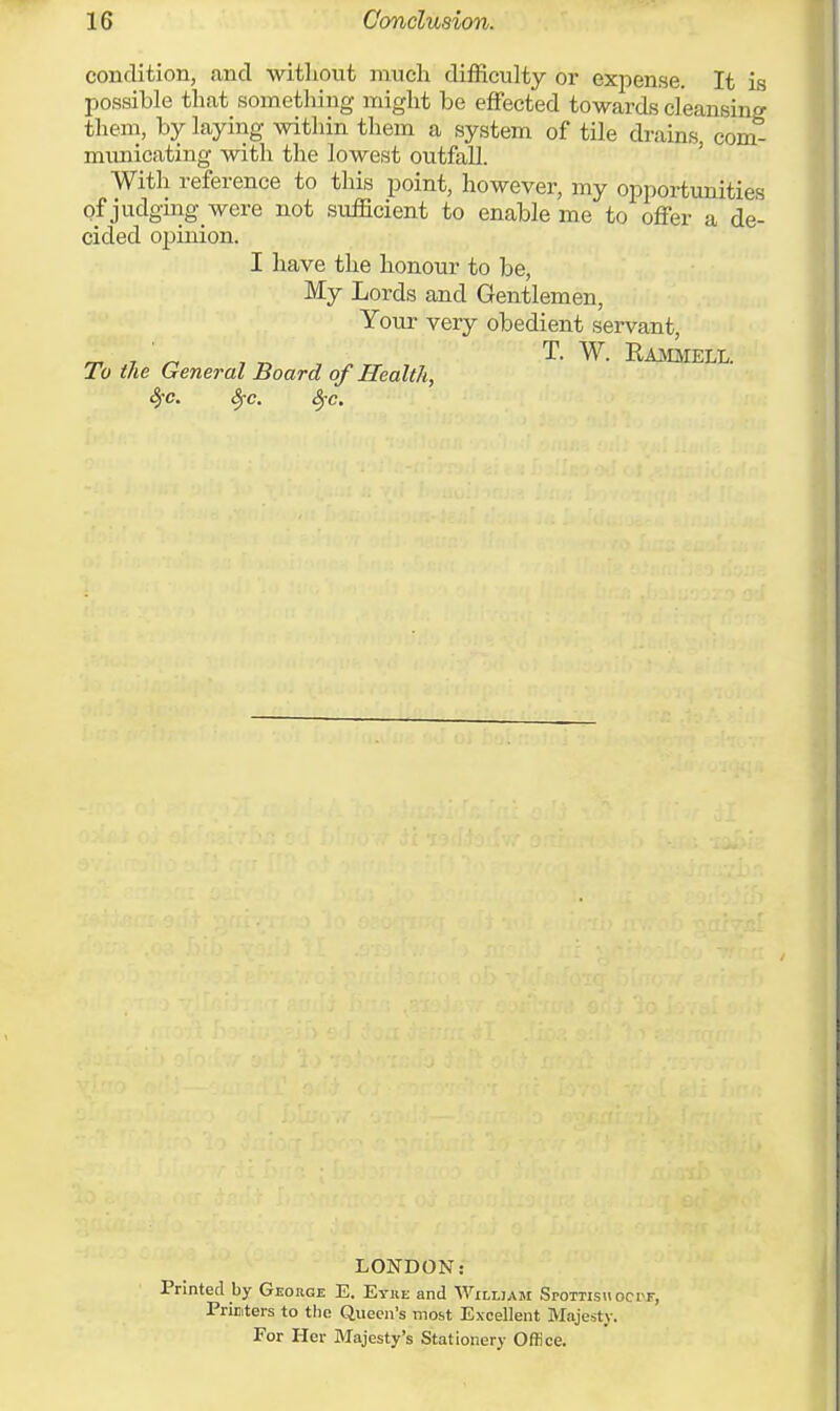 is condition, and without much difficulty or expense. It ± possible that something might be effected towards cleansing them, by laying within them a system of tile drains, com- municating with the lowest outfall. With reference to this point, however, my opportunities of judging were not sufficient to enable me to offer a de- cided opinion. I have the honour to be, My Lords and Gentlemen, Your very obedient servant, m T ' T. W. Rammell. To the General Board of Health, fyc. Src. §c. LONDON: Printed by George E. Eyre and William SroTTisuocrr, Printers to the Queen's most Excellent Majesty. For Her Majesty's Stationery Office.