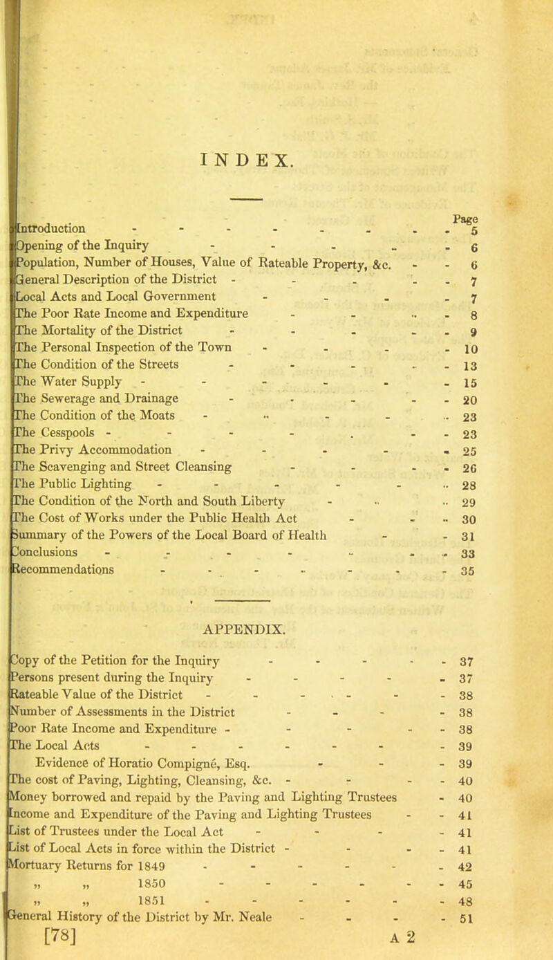 INDEX. Datroduction ------ Opening of the Inquiry - Population, Number of Houses, Value of Rateable Property, &c. Beneral Description of the District - - . Local Acts and Local Government - - . rhe Poor Rate Income and Expenditui-e rhe Mortality of the District rhe Personal Inspection of the Town - . . The Condition of the Streets ... The Water Supply - - - - . The Sewerage and Drainage The Condition of the Moats - .. - _ The Cesspools - - - - . The Privj' Accommodation - - . . The Scavenging and Street Cleansing The Public Lighting - - . . The Condition of the North and South Liberty The Cost of Works under the Public Health Act Summary of the Powers of the Local Board of Health Donclusions - - - Recommendations ...... APPENDIX. Copy of the Petition for the Inquiry Persons present during the Inquiry .... Rateable Value of the District - - ... Number of Assessments in the District ... Poor Rate Income and Expenditure . - - rhe Local Acts ...... Evidence of Horatio Compigne, Esq. rhe cost of Paving, Lighting, Cleansing, &c. - Money borrowed and repaid by the Paving and Lighting Trustees [ncome and Expenditure of the Paving and Lighting Trustees List of Trustees under the Local Act ... List of Local Acts in force within the District - Mortuary Returns for 1849 . - - . . j „ „ 1850 .... ,, „ 1851 Greneral History of the District by Mr. Neale [78] A