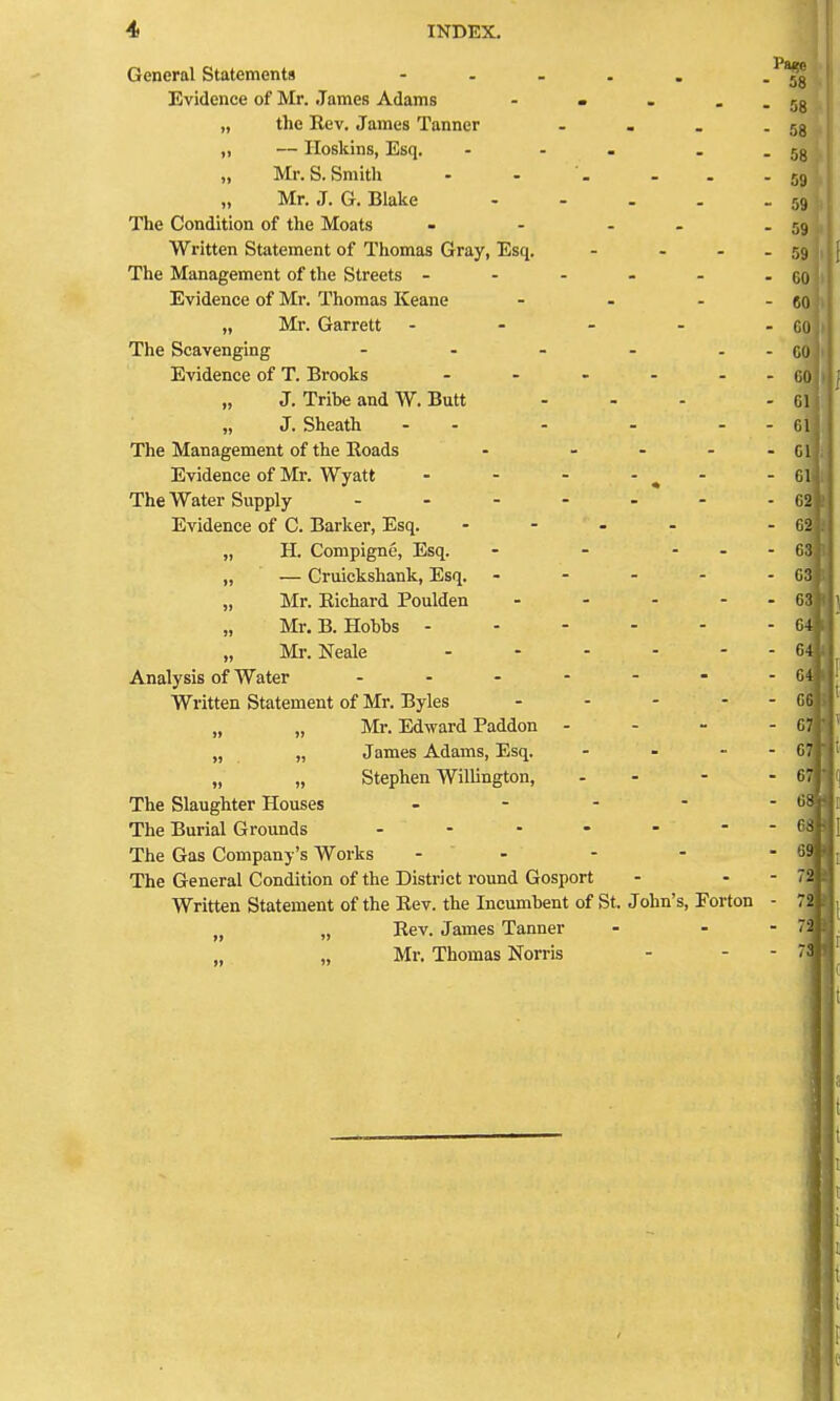 General Statements - Evidence of Mr. James Adams - » , . „ the Rev. James Tanner ... ,, — Iloskins, Esq. ... „ Mr. S.Smith - - '. - Mr. J. G. Blake .... The Condition of tlie Moats - - - . Written Statement of Thomas Gray, Esq. - . . The Management of the Streets - - - - . Evidence of Mr. Thomas Keane ... „ Mr. Garrett - . - . The Scavenging - - - - Evidence of T. Brooks ..... „ J. Tribe and W. Butt „ J. Sheath - - The Management of the Koads - ... Evidence of Mr. Wyatt - - - - ^ - The Water Supply ...... Evidence of C. Barker, Esq. .... „ H. Compigne, Esq. - - - . „ — Cruickshank, Esq. . - - - „ Mr. Eichard Poulden .... „ Mr. B. Hobbs ..... „ Mr. Neale . . . . - Analysis of Water Written Statement of Mr. Byles . . . - „ „ Mr. Edward Paddon . - - „ „ James Adams, Esq. ... „ „ Stephen Willington, - - The Slaughter Houses . - . - The Burial Grounds The Gas Company's Works - - The General Condition of the District round Gosport Written Statement of the Rev. the Incumbent of St. John's, Forton „ „ Rev. James Tanner „ Mr. Thomas Norris