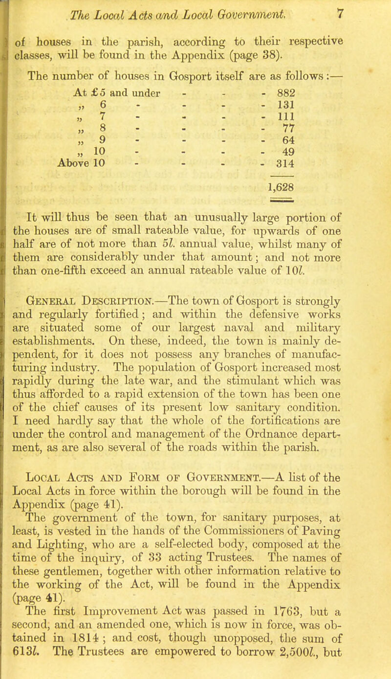 of houses in the parish, according to their respective classes, will be found in the Appendix (page 38). The number of houses in Gosport itself are as follows:— At £5 and under - - - 882 „ 6 - - - - 131 „ 7 - - - - 111 „ 8 - - - - 77 „ 9 - - - - 64 „ 10 - - - - 49 Above 10 - - - - 314 1,628 It wiU thus be seen that an imusuaUy large portion of the houses are of small rateable value, for upwards of one half are of not more than 51. annual value, whilst many of them are considerably under that amount; and not more than one-fifth exceed an annual rateable value of 101. Geneeal Description.—The town of Gosport is strongly and regularly fortified; and within the defensive works are situated some of our largest naval and military t'stablishments. On these, indeed, the town is mainly de- pendent, for it does not possess any branches of manufac- turing industry. The population of Gosport increased most rapidly during the late war, and the stimulant which was thus afibrded to a rapid extension of the town has been one of the chief causes of its present low sanitary condition. I need hardly say that the whole of the fortifications are under the control and management of the Ordnance depart- ment, as are also several of the roads within the parish. Local Acts and Form of Government.—A list of the Local Acts in force within the borough will be foimd in the Appendix (page 41). The government of the town, for sanitary purposes, at least, is vested in the hands of the Commissioners of Paving and Lighting, who are a self-elected body, composed at the time of the inquiry, of 33 acting Trustees. The names of these gentlemen, together with other information relative to the working of the Act, will be found in the Appendix (page 41). The first Improvement Act was passed in 1763, but a second, and an amended one, which is now in force, was ob- tained in 1814 ; and cost, though vmopposed, the sum of 613L The Trustees are empowered to borrow 2,500Z., but