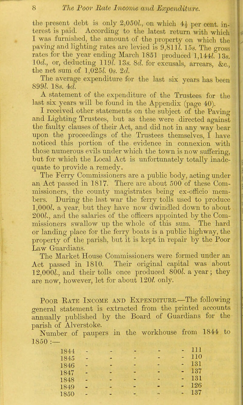 the iiresent debt is only 2,050Z., on which 4^ per cent, in- terest is paid. According to the latest return with which I was furnished, the amount of the property on wliich the paving and lighting rates are levied is 9,81 IZ. 15«. The gross rates for the year ending March 1851 j^roduced 1,144i. 13s. lOd, or, deducting 119^. 13s. 8d. for excusaLs, arrears, &c., the net sum of l,025i. Os. 2d. The average expenditure for the last six years has been 899^. 18s. 4d A statement of the expenditure of the Tnistees for the last six years will be found in the Appendix (page 40). I received other statements on the subject of the Paving and Lighting Trustees, but as these were directed against the faulty clauses of their Act, and did not in any way bear upon the proceedings of the Trustees themselves, I have noticed tliis portion of the evidence in connexion with those numeroxis evils under which the town is now suffering, but for wliicli the Local Act is unfortunately totally inade- quate to provide a remedy. The Ferry Commissioners are a public body, acting under an Act passed in 1817. There are about 500 of these Com- missioners, the county magistrates being ex-officio mem- bers. During the last war the ferry tolls used to produce 1,000^. a year, but they have now dwindled down to about 200^., and the salaries of the officers appointed by the Com- missioners swallow up the whole of this svmi. The hard or landing place for the ferry boats is a public highway, the property of the parish, but it is kept in repair by the Poor Law Guardians. The Market House Commissioners were formed under an Act passed in 1810. Their original capital was about 12,000^., and their toUs once produced 800?. ayear; they are now, however, let for about 120/. only. PooE Kate Income and Expenditure.—The following general statement is extracted from the printed accounts annually published by the Board of Guardians for the parish of Alverstoke. Number of paupers in the workhouse from 1844 to 1850 :— 1844 - - - - - 111 1845 110 1846 131 1847 137 1848 - - - - - 131 1849 - - - - - 126 1850 137