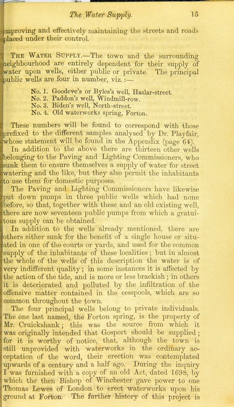 uproving and effectively maintaining the streets and roads [ laced under theii* control. The Water Supply.—The town and the surrounding fieighboui-hood are entirely dependent for their supply of vv ater upon weUs, either pviblic or private. The principal [jiiblic wells are four in number, viz.:— No. 1. Goodeve's or Byles's well, Haslar-street. No. 2. Paddon's well, Windmill-row. No. 3. Biden's well, North-street. No. 4. Old waterworks spring, Forton. These numbers will be found to correspond with those i refixed to the different samples analysed by Dr. Playfair, \\ hose statement will be found in the Appendix (page 64). In addition to the above there are thirteen other wells 1 R-longing to the Paving and Lighting Commissioners, who Mink them to ens-ure themselves a supply of water for street n atering and the like, but they also permit the inhabitants yto use them for domestic purposes. The Paving and Lighting Commissioners have likewise put down pumps in three public wells which had none before, so that, together with these and an old existing well, there are now seventeen public pumps from wliich a gratui- tous supply can be obtained. In addition to the wells already mentioned, there are others either sunk for the benefit of a single house or situ- ated in one of the courts or yards, and used for the common supply of the inhabitants of these localities; but in almost the whole of the wells of tliis description the water is of very indifferent quality; in some instances it is affected by the action of the tide, and is more or less brackish; in others it is deteriorated and polluted by the infiltration of the offensive matter contained in the cesspools, which are so common throughout the town. The four principal wells belong to private individuals. The one last named, the Forton spring, is the property of Mr. Ci'uickshank; tliis was the source from which it was originally intended that Gosport should be supplied; for it is worthy of notice, that, although the town is still unprovided with waterworks in the ordinary ac- ceptation of the word, their erection was contemplated upwards of a century and a half ago. During the inquiry I was furnished with a copy of an old Act, dated 1698, by which the then Bishop of Winchester gave power to one Thomas Lewes of London to erect waterworks upon liis ground at Forton. The farther history of this project is