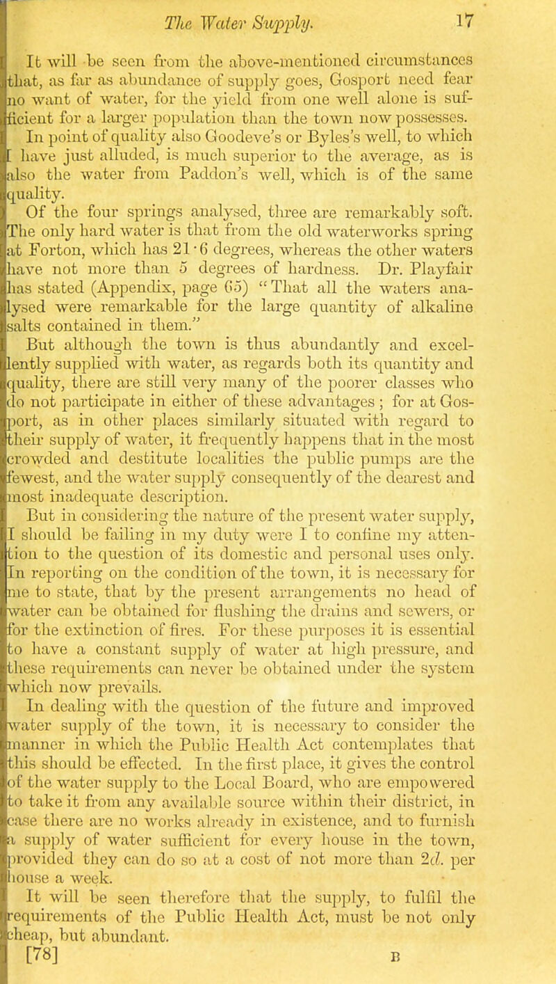 lb will be seen from the above-mentioned circumstances tliat, as far as abundance of supply goes, Gosport need fear no want of water, for tlie yield from one well alone is suf- ficient for a larger population than the town now possesses. In point of quality also Goodeve's or Byles's well, to which '. have just alluded, is much superior to the average, as is also the water from Paddon's well, which is of the same quahty. Of the four springs analysed, three are remarkably soft. The only hard water is that from the old waterworks spring at Forton, which has 21-6 degrees, whereas the other waters have not more than 5 degrees of hardness. Dr. Playfair has stated (Appenchx, page G5)  That all the waters ana- lysed were remarkable for the large quantity of alkaline salts contained in them. But although the town is thus abundantly and excel- lently supplied with water, as regards both its quantity and quality, there are still very many of the poorer classes who do not participate in either of these advantages ; for at Gos- port, as in other places similarly situated with regard to their supply of water, it frequently happens that in the most crowded and destitute localities the public pumps are the fewest, and the water supply consequently of the dearest and most inadequate description. But in considering the nature of the present water supply, I should be failing in my duty were I to confine my atten- tion to the question of its domestic and personal uses only. In reporting on tlie condition of the town, it is necessary for me to state, that by the present arrangements no head of water can be obtained for flushing the drains and sewers, or for the extinction of fires. For these pm-poses it is essential to have a constant supply of water at high pressure, and these requirements can never be obtained under the system which now prevails. In dealing with the question of the future and improved water supply of the town, it is necessary to consider the manner in which the Public Health Act contemplates that this should be effected. In the first place, it gives the control of the water supply to the Local Board, who are empowered to take it from any available source within their district, in case there are no works already in existence, and to furnish a su]:)ply of water sufficient for every house in the town, pi'ovided they can do so .at a cost of not more than Id. per liouse a week. It will be seen therefore that the supply, to fulfil the requirements of the Public Health Act, must be not only sheap, but abundant. [78] B