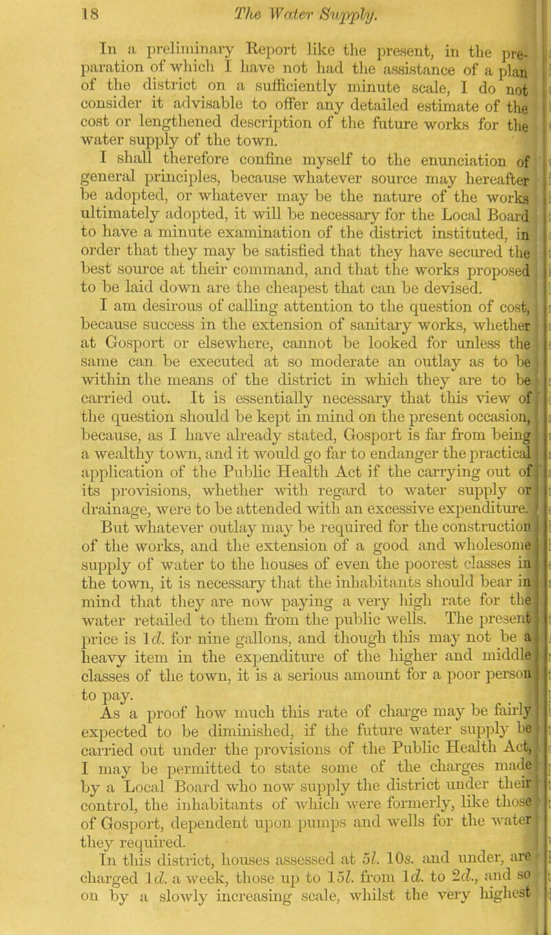 In a preliminary Report like the present, in the pre- paration of which I have not had the assistance of a plan of the district on a sufficiently minute scale, I do not consider it advisable to offer any detailed estimate of the cost or lengthened description of the future works for the \ water supply of the town. i I shall therefore confine myself to the enxmciation of! general principles, because whatever source may hereafter be adopted, or whatever may be the nature of the works i tdtimately adoj)ted, it will be necessary for the Local Board to have a minute examination of the district instituted, in , order that they may be satisfied that they have secured the i best source at theii- command, and that the works proposed ' to be laid down are the cheapest that can be devised. I am desii'ous of calling attention to the question of cost, because success in the extension of sanitary works, whether at Gosport or elsewhere, cannot be looked for unless the same can be executed at so moderate an outlay as to he 1 within the means of the district in which they are to be ■ carried out. It is essentially necessary that this view of i' the question should be kept in mind on the present occasion, because, as I have already stated, Gosport is far fi-om being | a wealthy town, and it would go far to endanger the practical | application of the Public Health Act if the carrying out of its provisions, whether with regard to water supply o di'ainage, were to be attended with an excessive expenditiir But whatever outlay may be required for the constructio of the works, and the extension of a good and wholesom supply of water to the houses of even the poorest classes * the town, it is necessary that the inhabitants should bear i mind that they are now paying a very high rate for the water retailed to them from the public wells. The prese price is Id. for nine gallons, and though this may not be heavy item in the expenditure of the higher and middl classes of the town, it is a serious amount for a poor perso to pay. As a proof how much this rate of charge may be fairl; expected to be diminished, if the future water supply ' carried out under the provisions of the Public Health A I may be permitted to state some of the charges ma by a Local Board who now supply the district under the control, the inhabitants of Avliich were formerly, like thos of Gosport, dependent upon pumps and wells for the water j they required. I In this district, houses assessed at 51. 10s. and under, are charged Id. a week, those up to 15?. from Id. to 2d., and so on by a slowly increasing scale, whilst the very liighest ■