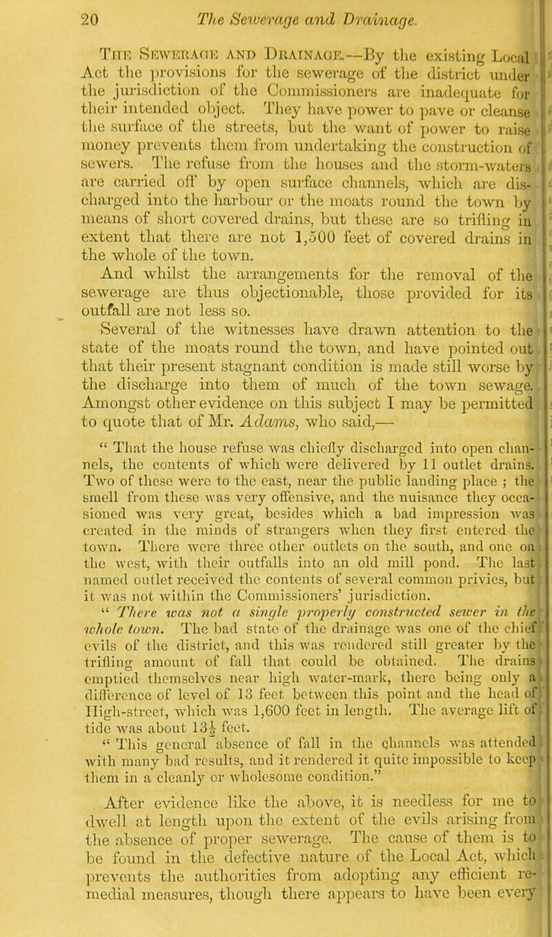 The SRWEnAciK and Dratnagr—By tlie existing Local Act the ])rovisions for the sewerage of the district vuider the jurisdiction of the Commissioners are inadequate for tlieir intended oliject. They liave power to pave or cleanse the surface of the streets, but the want of power to raise money prevents them from undertaking the construction (,i sewers. The refuse from the liouses and the storm-v/atera are carried oft by open surface channels, which are dis- charged into the harbour or the moats round the town by/ means of short covered drains, but these are so trifling iu extent that there are not 1,500 feet of covered drains iixi, the whole of the town. j And whilst the arrangements for the removal of tlieir sewerage are thus objectionable, those provided for its'i outfall are not less so. Several of the witnesses have drawn attention to the' state of the moats round the town, and have pointed out that their present stagnant condition is made still worse by the discharge into them of much of the town sewage. Amongst other evidence on this subject I may be permitted to quote that of Mr. Adams, who said,—  That the house refuse was chiefly discharged into open chan- nels, the contents of which were delivered by 11 outlet di-ains. Two of these were to the east, near the public landing place ; the smell from these was very offensive, and the nuisance they occa- sioned was very great, besides which a bad impression Avas created in the minds of strangers w'hen they first entered the town. Tlierc were three other outlets on the south, and one on. the west, with their outfalls into an old mill pond. Tlic last named outlet received the contents of several common privies, but it was not Avithin the Commissioners' jurisdiction.  There was not a single projjerly constructed seioer in the tvholc town. The bad state of the drainage was one of the chief ' evils of the dislrict, and this was rendered still greater by I lie trifling amount of fall that could be obtained. The drains, emptied themselves near high water-mark, there being only a I difference of level of 13 feet between this point and the head of, Iligli-street, which was 1,600 feet in length. The average lift of [' tide was about 13^ feet. 1 This general absence of fall in the channels was attended; with many bad results, and it rendered it quite impossible to keep ■ them in a cleanly or wholesome condition. | After evidence like the above, it is needless for me to| dwell at length upon tlie extent of the evils arising from ^ the absence of proper sewerage. The cause of them is to be found in the defective nature of the Local Act, Avliich . prevents the authorities from adopting any efficient re- medial measures, though there appears to have been every