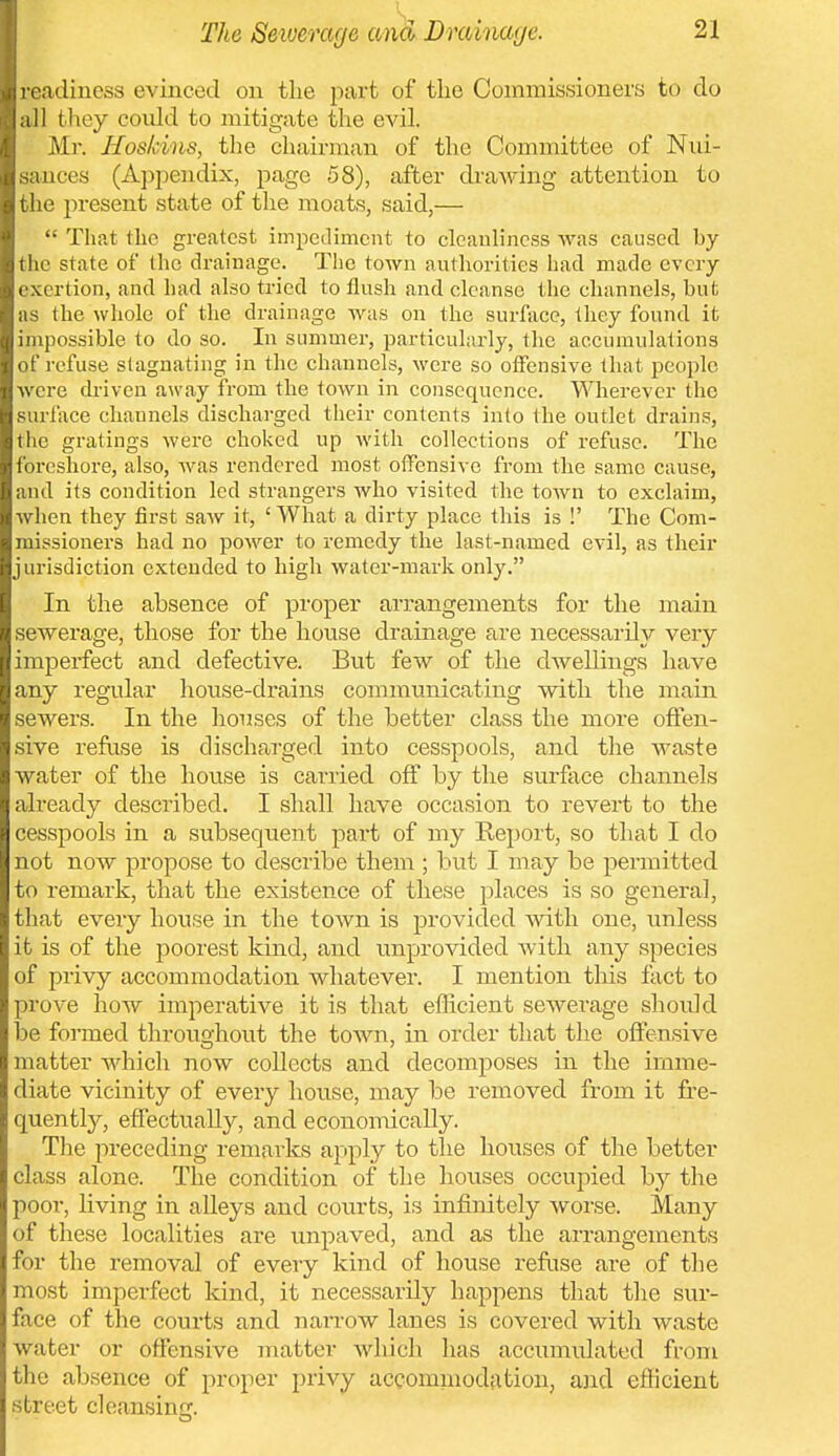 adiuess evinced on the part of the Commissioners to do 11 they could to mitigate the evil. Mr. Hoskins, the chairman of the Committee of Niu- sances (Aj^pendix, page 58), after drawing attention to the present state of the moats, said,—  That the greatest impediment to cleanliness was caused by the state of the drainage. The town authorities had made every exertion, and had also tried to flush and cleanse the channels, but as the whole of the drainage Avas on the surface, they found it impossible to do so. In summer, particularly, the accumulations of refuse stagnating in the channels, were so offensive that people were driven away from the town in consequence. Wherever the surface channels discharged their contents into the outlet drains, the gratings were choked up with collections of refuse. The foreshore, also, was rendered most offensive from the same cause, and its condition led strangers who visited the town to exclaim, when they first saw it, ' What a dirty place this is !' The Com- missioners had no power to remedy the last-named evil, as their jurisdiction extended to high water-mark only. In the absence of proper arrangements for tlie main sewerage, those for the house drainage are necessarily very- imp erfect and defective. But few of the dwellings have any regular house-drains communicating with the main sewers. In the houses of the better class the more offen- sive refuse is discharged into cesspools, and the waste water of the house is carried off by the surface channels already described. I shall have occasion to revert to the cesspools in a subsequent part of my Keport, so that I do not now propose to describe them ; but I may be permitted to remark, that the existence of these places is so general, tliat every house in the town is provided with one, unless it is of the poorest kind, and unprovided with any species of privy accommodation whatever. I mention this fact to prove how imperative it is that efficient sewerage shotdd be formed throughout the town, in order that the offensive matter which now collects and decomposes in the imme- diate vicinity of every house, may be removed from it fre- quently, effectually, and economically. The preceding remarks apply to the houses of the better class alone. The condition of the houses occupied b}^ the poor, living in alleys and courts, is infinitely worse. Many of these localities are unpaved, and as the arrangements for the removal of every kind of house refuse are of the most imperfect kind, it necessarily happens that the sur- face of the courts and narrow lanes is covered with waste water or offensive matter which has accumulated from the absence of proper privy accomniodation, a]id efficient street cleansing.