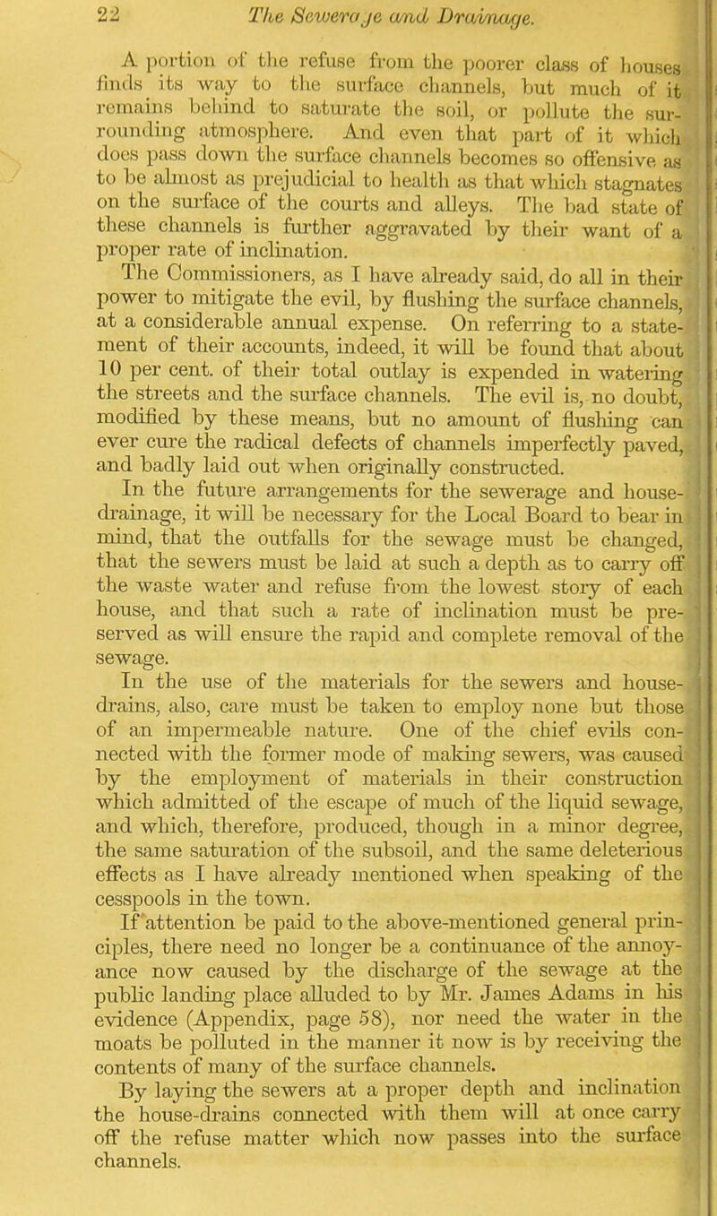 A portion of the refuse from the poorer class of liouses finds its way to the surface channels, but much of it remains behind to saturate the soil, or pollute the sur- rounding atmosphere. And even that part of it which does pass down the suiface channels becomes so offensive a:s to be ahiiost as prejudicial to health as that which stagnates on the surface of the courts and alleys. Tlie bad state of these channels is further aggravated by their want of a proper rate of inclination. . The Commissioners, as I have already said, do all in their power to mitigate the evil, by flushing the surface channels, ( at a considerable annual expense. On refemng to a state- i ment of their accounts, indeed, it will be found that about 10 per cent, of their total outlay is expended in wateiing i the streets and the surface channels. The evil is, no doubt, j modified by these means, but no amount of flushing can i ever cure the radical defects of channels imperfectly paved, i and badly laid out when originally constructed. In the future arrangements for the sewerage and house- i drainage, it will be necessary for the Local Board to bear in \ mind, that the outfalls for the sewage must be changed, that the sewers must be laid at such a depth as to carry off the waste water and refuse fi-om the lowest story of each ; house, and that such a rate of inclination must be pre- served as will ensure the rapid and complete removal of the sewage. In the use of the materials for the sewers and house- di'ains, also, care must be taken to employ none but those ' of an impermeable nature. One of the chief evils con- nected with the former mode of making sewers, was caused by the employment of materials in their construction which admitted of the escape of much of the liquid sewage, and which, therefore, produced, though in a minor degree, the same saturation of the subsoil, and the same deleterious | eflfects as I have already mentioned when speaking of the | cesspools in the town. ] If'attention be paid to the above-mentioned general prin- | ciples, there need no longer be a continuance of the amioy- ! ance now caused by the discharge of the sewage at the public landing place aUuded to by Mr. James Adams in his evidence (Appendix, page .58), nor need the water in the , moats be polluted in the manner it now is by receiving the j contents of many of the surface channels. By laying the sewers at a proper depth and inclination the house-drains connected Avith them will at once cai-ry ' off the refuse matter which now passes into the surface channels. '