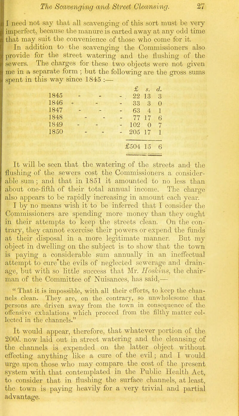 I need not say that all scavenging of this sort must be very imperfect, because the manure is carted away at any odd time that may siut the convenience of those who come for it. In addition to the scavenginof the Commissioners also provide for the street watering and the flusliing of the sewers. The charges for these two objects were not given me in a separate form ; but the following are the gross sums spent in this way since 1845 :— £ s. d, 1845 - - - 22 13 3 1846 - - - 33 3 0 1847 - - - 63 4 1 1848 - - - 77 17 6 1849 - - - 102 0 7 1850 - - - 205 17 1 £504 15 6 It wiU be seen that the watering of the streets and the flusliing of the sewers cost the Commissioners a consider- able sum; and that in 1851 it amounted to no less than about one-fifth of their total anntial income. The charge also appears to be rapidly increasing in amount each year. I by no means wish it to be inferred that I consider the Commissioners are spending more money than they ought in their attempts to keep the streets clean. On the con- trary, they cannot exercise their powers or expend the funds at their disposal in a more legitimate mjinner. But my object in dwelling on the subject is to show that the town is paying a considerable smn annually in an ineffectual attempt to cure* the evils of neglected sewerage and drain- age, but with so little success that Mr. HosJcins, the chair- man of the Committee of Nuisances, has said,—  That it is impossible, with all their efforts, to keep the chan- nels clean. They arc, on the contraiy, so unwholesome that persons are driven away from the town in consequence of the offensive exhalations which proceed from the filthy matter col- lected in the channels. It would appear, therefore, that whatever portion of the 200Z. now laid out in street watering and the cleansing of the channels is expended on the latter object without effecting anything like a cure of the evil; and I would xu'ge upon those who may compare the cost of the present system with that contemplated in the Public Health Act, to consider that in flushing the surface channels, at least, the town is paying heavily for a very trivial and partial advantage.