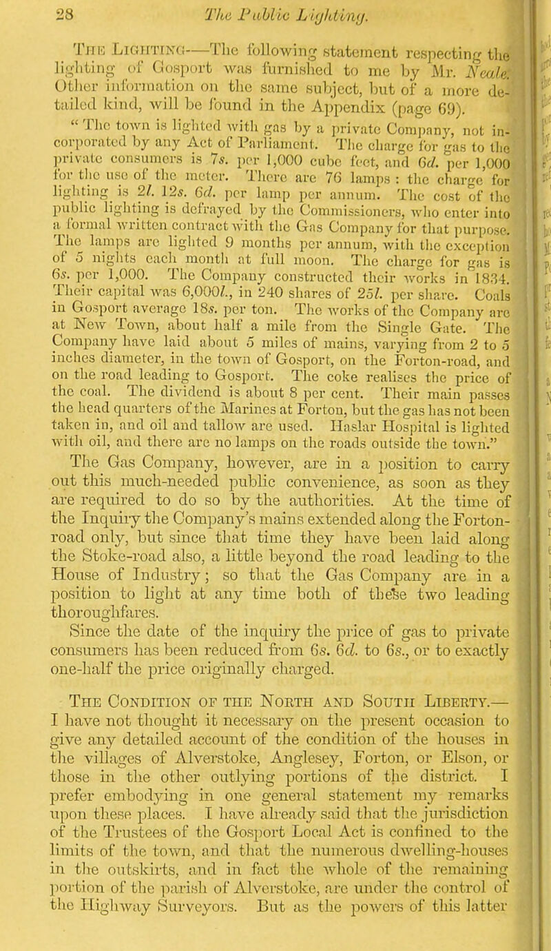 The Lighting—The following statement respecting the lighting of Gosport was furnished to me by Mr. lieale: Otlier information on tlie same subject, but of a more de- tailed kind, will be found in the Appendix (page 69).  The town is lighted witli gas hy a private Company, not in- corporated by any Act of Parliament. The charge for gas to tlic private consumers is 7*. per 1,000 cube feet, and 6d. per 1,000 for tlio use of the meter. There are 76 lamps : the charge for lighting is 21. 12s. 6d. per lamp per annum. The cost of the public lighting is dclVayed by the Commissioners, who enter into a (brmal written contract with tlie Gas Company for that purpo-r. The Lamps are lighted 9 months per annum, with the exception of 5 niglits each montli at full moon. The charge for gas is 6s. per 1,000. The Company constructed their works in 18,34. Their capital Avas 6,000/., in 240 shares of 251. per sliare. Coals in Gosport average I85. per ton. The works of the Company arc at New Town, about half a mile from the Single Gate. The Company have laid about 5 miles of mains, varying from 2 to 5 inches diameter, in the town of Gosport, on the Forton-road, and on the road leading to Gosport. The coke reahscs the price of the coal. The dividend is about 8 per cent. Their main passes the head quarters of the Marines at Forton, but the gas has not been taken in, and oil and tallow are used. Haslar Hospital is lighted with oil, and there are no lamps on the roads outside the town. The Gas Company, however, are in a jjosition to carr}'- out this much-needed public convenience, as soon as they are required to do so by the authorities. At the time of the Inquiry tlie Company's mains extended along tlie Forton- road only, but since that time they have been laid along the Stoke-road also, a little beyond the road leading to the House of Industry; so that the Gas Company are in a position to liglit at any time both of thefee two leading tlioroughferes. Since the date of the inquiry the price of gas to private consumers has been reduced fi'om 6s. 6d. to 6s., or to exactly one-half the price originally charged. The Condition of the Noeth and South Liberty.— I have not thought it necessary on the present occasion to give any detailed account of the condition of the houses in tlie villages of Alverstoke, Anglesey, Forton, or Elson, or those in the other outlying portions of tlie district. I prefer embodying in one general statement my remarks upon these places. I have already said that the jurisdiction of the Trustees of the Gosport Local Act is confined to the limits of the tovv^n, and that the numerous dwelling-houses in the oufcskiiis, and in fixct the Avhole of the remaining portion of the parish of Alverstoke, arc under the control of the Highway Surveyors. But as the powers of tliis latter