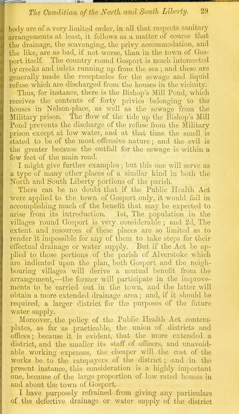 ])ody are of a very limited order, in all that respects sanitary iu-rangements at least, it follows as a matter of course that the drainage, the scavenging, the privy accommodation, and the like, are as bad, if not worse, than in the tov/n of Gos- port itself The country round Gosport is much intersected 1 ly creeks and inlets running up from the sea; and these are -euerally made the receptacles for the sewage aaid liquid refuse wliich are discharged from tlie houses in the vicinity. Thus, for instance, there is the Bishop s Mill Pond, which receives the contents of forty privies belonging to the houses in Nelson-place, as well as the sewage ft-om the ^[ihtary prison. The flow of the tide up the Bishop's Mill [^ond prevents the discharge of the refuse from the Military prison except at low water, and at that time the smell is tated to be of the most offensive nature; and the evil is [he orreater because the outfall for the sewag-e is within a lew feet of the main road. I might give further examples; but this one will serve as a type of many other .places of a similar kind in both the North and South Liberty portions of the pai'ish. There can be no doubt that if the Public Health Act were applied to the town of Gosport only, it would fail in accomplisliing nmch of the benefit that may be expected to arise from its introduction. 1st, The population in the villages round Gosport is very considei'able ; and 2d, The extent and resources of these places are so limited as to render it impossible for any of them to take steps for their effectual drainage or water supply. But if the Act be ap- plied to those portions of the parish of Alverstoke whicli are indicated upon the plan, both Gosport and tlie neigh- boui'ing villages will derive a mutual benefit from the arrangement,—the foimer will participate in the improve- ments to be carried out in the town, and the latter will obtain a more extended drainage area; and, if it should be required, a larger district for the purposes of the future water supply. Moreover, the policy of the Public Health Act contem- plates, as far as practicable, the union of districts and offices; because it is evident, that the more extended a district, and the smaller its staff of oflicers, and unavoid- able working expenses, the cheaper will the cost of the works be to the I'atepayers of tlie district; -and in the present instance, this consideration is a highly impoi'tant one, because of the large proportion of low rated houses in and about the town of Gosport. I have purposely refrained- from giving any particulars of the defective drainage or water supply of tlie district