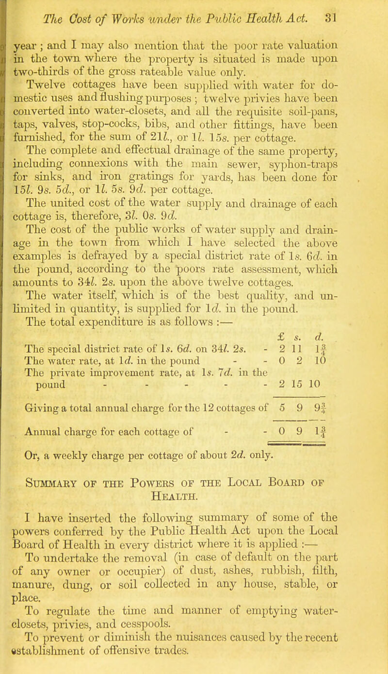 yeai-; and I may also mention that tlie poor rate valuation in the town where the property is situated is made upon two-thirds of the gi-oss rateable value only. Twelve cottages have been supplied with water for do- mestic uses and flushing pui-poses ; twelve privies have been converted into water-closets, and all the requisite soil-pans, taps, valves, stop-cocks, bibs, and other fittings, have been fiu-nished, for the sum of 21^., or \l. 15s. per cottage. The complete and effectual drainage of the same property, including connexions with the main sewer, syphon-traps for sinks, and iron gratings for yards, has been done for 9s. 5cZ., or \l. 5s. 9cZ. per cottage. The united cost of the water supply and drainage of each cottage is, therefore, 21. Os. 9cZ. The cost of the public works of water supply and drain- age in the town from which I have selected the above examples is defrayed by a special district rate of Is. GcZ. in the pound, according to the poors rate assessment, which amounts to 34i. 2s. upon the above twelve cottages. The water itself, which is of the best quality, and un- limited in quantity, is supplied for Id. in the pound. The total expenditure is as follows :— £ s. d. The special district rate of 15. 6rf. on 34/. 2s. - 2 11 If The water i-ate, at \d. in the pound - - 0 2 10 The private improvement rate, at Is. Id. in the pound - - - - - 2 15 10 Giving a total annual charge for the 12 cottages of 5 9 9f Annual charge for each cottage of - - 0 9 If Or, a weekly charge per cottage of about 2c?. only. summaky of the powers of the local board of Health. I have inserted the following summary of some of the powers conferred by the Public Health Act upon the Local Board of Health in every district where it is a]iplied :— To undertake the removal (in case of default on the part of any owner or occupier) of dust, ashes, rubbish, filth, manure, dung, or soil collected in any house, stable, or place. To regulate the time and manner of emptying water- closets, privies, and cesspools. To prevent or diminish the nuisances caused by the recent establishment of offensive trades.