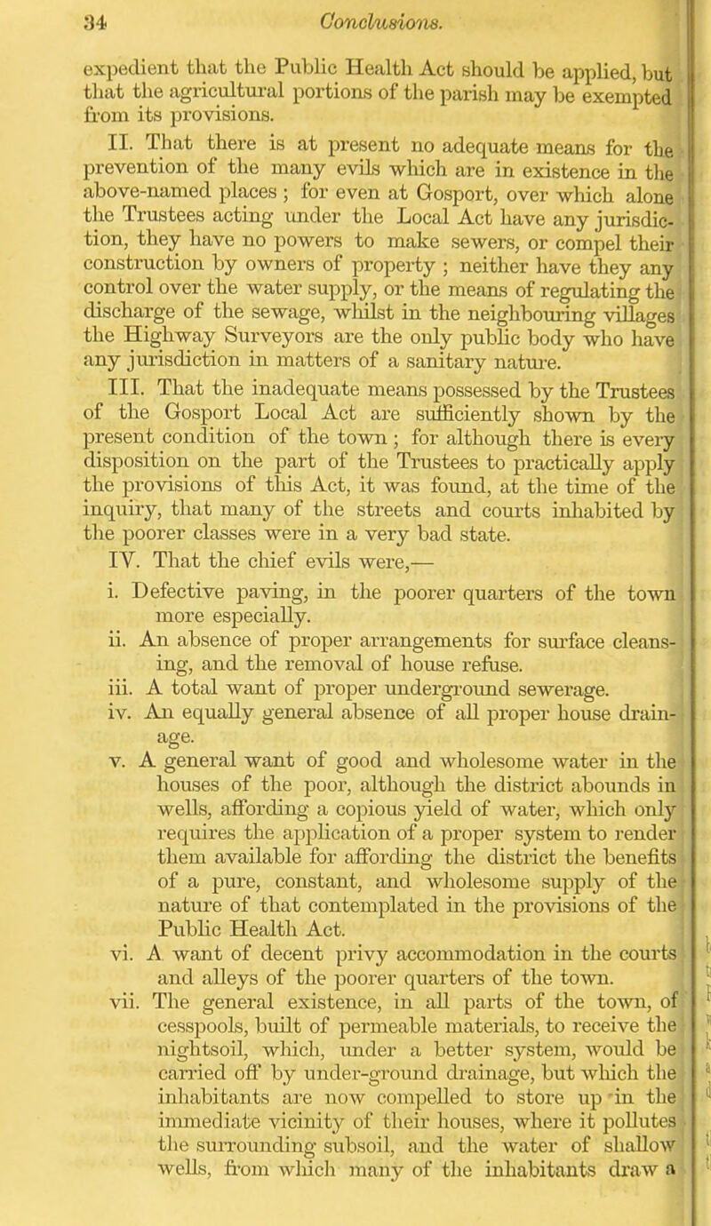 expedient that the PubUc Health Act should be applied, but that the agricultui-al portions of the parish may be exempted from its provisions. II. That there is at present no adequate means for the prevention of the many evils wliich are in existence in the above-named places ; for even at Gosport, over which alone the Trustees acting under the Local Act have any jurisdic- tion, they have no powers to make sewers, or compel their construction by owners of property ; neither have they any control over the water supply, or the means of regulating the discharge of the sewage, wlulst in the neighbouring villages the Highway Surveyors are the only pubHc body who have any jurisdiction in matters of a sanitary natm-e. ; III. That the inadequate means possessed by the Trustees of the Gosport Local Act are sufficiently shown by the present condition of the town ; for although there is every disposition on the part of the Trustees to practically apply the provisions of this Act, it was fo\ind, at the time of the inquiry, that many of the streets and courts inhabited by the poorer classes were in a very bad state. IV. That the chief evils were,— i. Defective paving, in the poorer quarters of the town more especially. ii. An absence of proper arrangements for surface cleans-; ing, and the removal of house refuse. | iii. A total want of proper undergi-ound sewerage. | iv. An equally general absence of aU proper house drain-: age. V. A general want of good and wholesome water in tliej houses of the poor, although the district abounds inj wells, affording a copious yield of water, which only requires the application of a proper system to render them available for affording the district the benefits { of a pure, constant, and wholesome supply of thai nature of that contemplated in the provisions of thej Public Health Act. vi. A. want of decent privy accommodation in the courts; and alleys of the poorer quarters of the toAvn. vii. The general existence, in all parts of the town, of cesspools, built of permeable materials, to receive the \ nightsoil, which, under a better system, would be carried off by under-ground drainage, but wliich the inhabitants are now compelled to store up'in thej immediate vicinity of their houses, where it pollutes ■ the suiTounding subsoil, and the water of shallow, weUs, from wliich many of the inhabitants draw