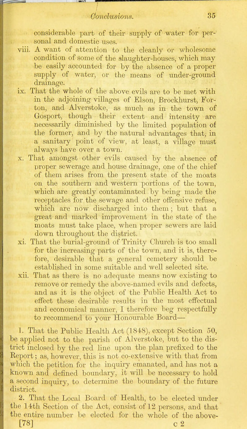 Oonckisions. 36 considerable part of their supply of water for per-' sonal and domestic uses. viii. A want of attention to the cleanly or wholesome condition of some of the slaughter-houses, which may be easily accounted for by the absence of a proper supply of water, or the means of under-grotmd di'ainage. ix. That the whole of the above evils are to be met with in the adjoining villages of Elson, Brockhurst, For- ton, and Alverstoke, as much as in the town of Gosport, though their extent and intensity are necessarily diminished by the limited population of the former, and by the natural advantages that, in a sanitary point of view, at least, a village must always have over a town. X. That amongst other evils caused by the absence of proper sewerage and house drainage, one of the chief of them arises from the present state of the moats on the southern and western portions of the town, which are gTeatly contaminated by being made the receptacles for the sewage and other offensive refuse, which are now discharged into them; but that a great and marked improvement in the state of the moats must take place, when proper sewers are laid down throughout the district. xi. That the burial-ground of Trinity Church is too small for the increasing parts of the town, and it is, there- fore, desirable that a general cemetery should be established in some suitable and well selected site. xii. That as there is no adequate means now existing to remove or remedy the above-named evils and defects, and as it is the object of the Public Health Act to effect these desirable results in the most effectual and economical manner, I therefore beg respectfully to recommend to your Hohoiirable Board— 1. Tliat the Public Health Act (1848), except Section 50, be ajiphed not to the parish of Alverstoke, but to the dis- trict inclosed by the red line upon the plan prefixed to the Report; as, however, tliis is not co-extensive with that from which the petition for the inquiry emanated, and has not a known and defined boimdary, it will be necessary to hold a second inquiry, to determine the bpvmdary of the friture district. 2. That the Local Board of Health, to be elected under the 14th Section of the Act, consist of 12 persons, and that the entire number be elected for the whole of the above-